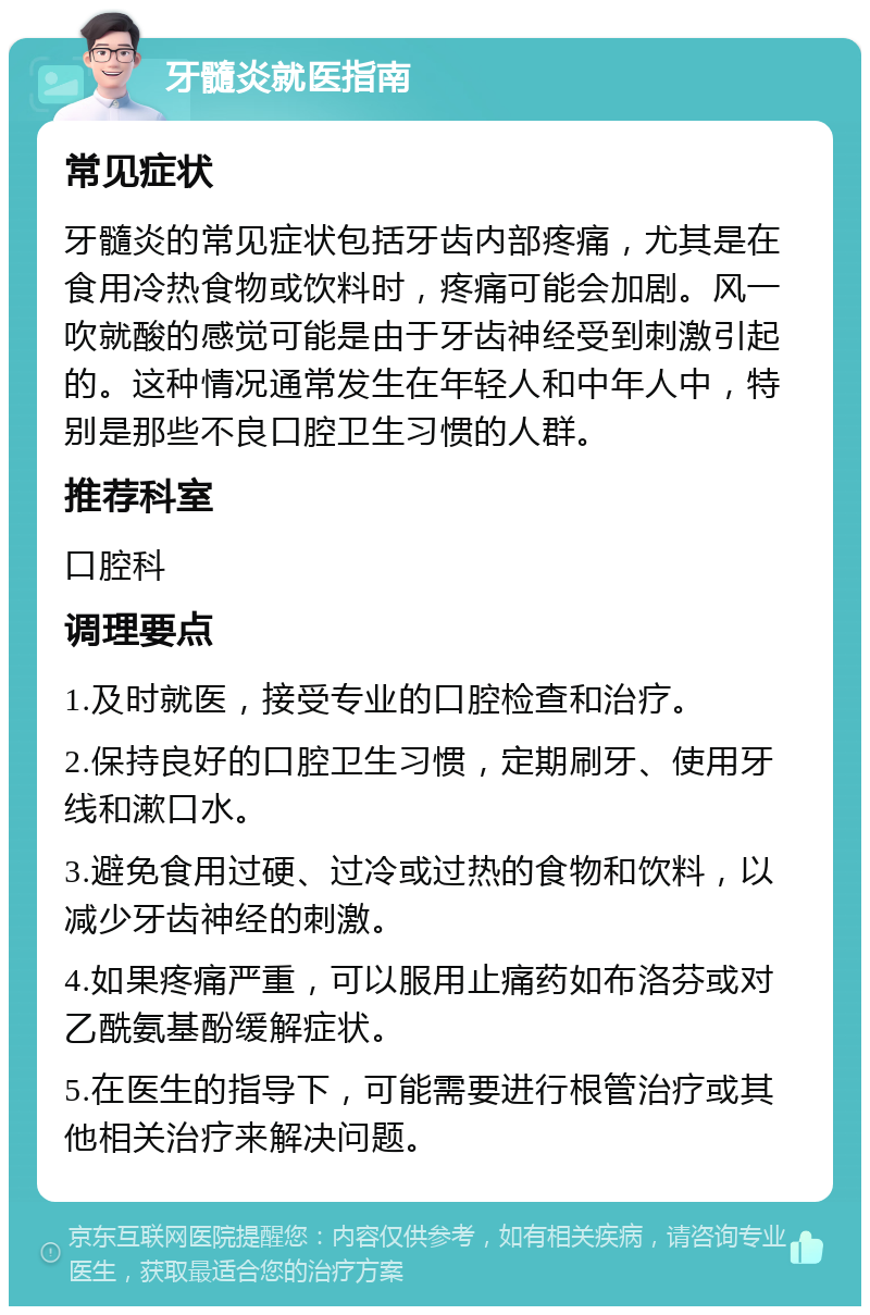 牙髓炎就医指南 常见症状 牙髓炎的常见症状包括牙齿内部疼痛，尤其是在食用冷热食物或饮料时，疼痛可能会加剧。风一吹就酸的感觉可能是由于牙齿神经受到刺激引起的。这种情况通常发生在年轻人和中年人中，特别是那些不良口腔卫生习惯的人群。 推荐科室 口腔科 调理要点 1.及时就医，接受专业的口腔检查和治疗。 2.保持良好的口腔卫生习惯，定期刷牙、使用牙线和漱口水。 3.避免食用过硬、过冷或过热的食物和饮料，以减少牙齿神经的刺激。 4.如果疼痛严重，可以服用止痛药如布洛芬或对乙酰氨基酚缓解症状。 5.在医生的指导下，可能需要进行根管治疗或其他相关治疗来解决问题。