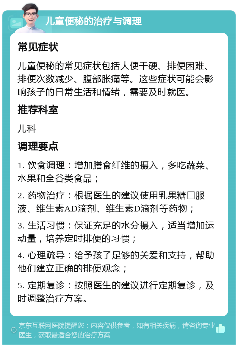 儿童便秘的治疗与调理 常见症状 儿童便秘的常见症状包括大便干硬、排便困难、排便次数减少、腹部胀痛等。这些症状可能会影响孩子的日常生活和情绪，需要及时就医。 推荐科室 儿科 调理要点 1. 饮食调理：增加膳食纤维的摄入，多吃蔬菜、水果和全谷类食品； 2. 药物治疗：根据医生的建议使用乳果糖口服液、维生素AD滴剂、维生素D滴剂等药物； 3. 生活习惯：保证充足的水分摄入，适当增加运动量，培养定时排便的习惯； 4. 心理疏导：给予孩子足够的关爱和支持，帮助他们建立正确的排便观念； 5. 定期复诊：按照医生的建议进行定期复诊，及时调整治疗方案。