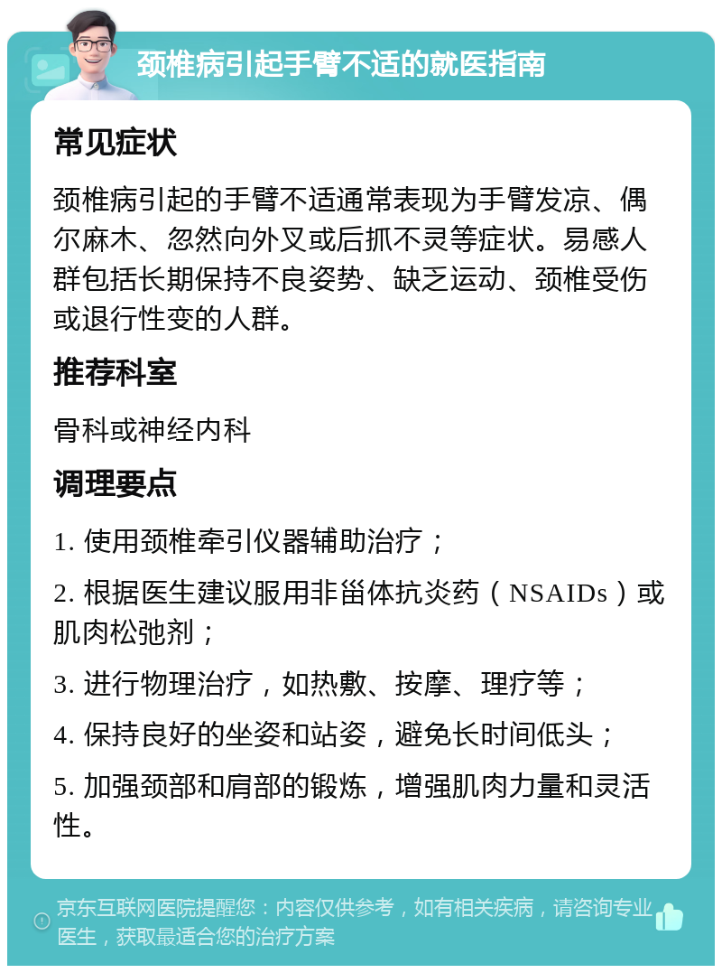 颈椎病引起手臂不适的就医指南 常见症状 颈椎病引起的手臂不适通常表现为手臂发凉、偶尔麻木、忽然向外叉或后抓不灵等症状。易感人群包括长期保持不良姿势、缺乏运动、颈椎受伤或退行性变的人群。 推荐科室 骨科或神经内科 调理要点 1. 使用颈椎牵引仪器辅助治疗； 2. 根据医生建议服用非甾体抗炎药（NSAIDs）或肌肉松弛剂； 3. 进行物理治疗，如热敷、按摩、理疗等； 4. 保持良好的坐姿和站姿，避免长时间低头； 5. 加强颈部和肩部的锻炼，增强肌肉力量和灵活性。