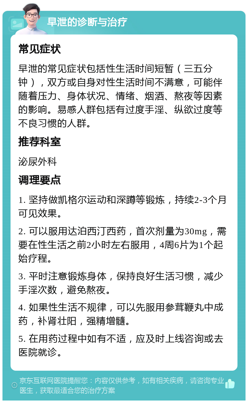 早泄的诊断与治疗 常见症状 早泄的常见症状包括性生活时间短暂（三五分钟），双方或自身对性生活时间不满意，可能伴随着压力、身体状况、情绪、烟酒、熬夜等因素的影响。易感人群包括有过度手淫、纵欲过度等不良习惯的人群。 推荐科室 泌尿外科 调理要点 1. 坚持做凯格尔运动和深蹲等锻炼，持续2-3个月可见效果。 2. 可以服用达泊西汀西药，首次剂量为30mg，需要在性生活之前2小时左右服用，4周6片为1个起始疗程。 3. 平时注意锻炼身体，保持良好生活习惯，减少手淫次数，避免熬夜。 4. 如果性生活不规律，可以先服用参茸鞭丸中成药，补肾壮阳，强精增髓。 5. 在用药过程中如有不适，应及时上线咨询或去医院就诊。