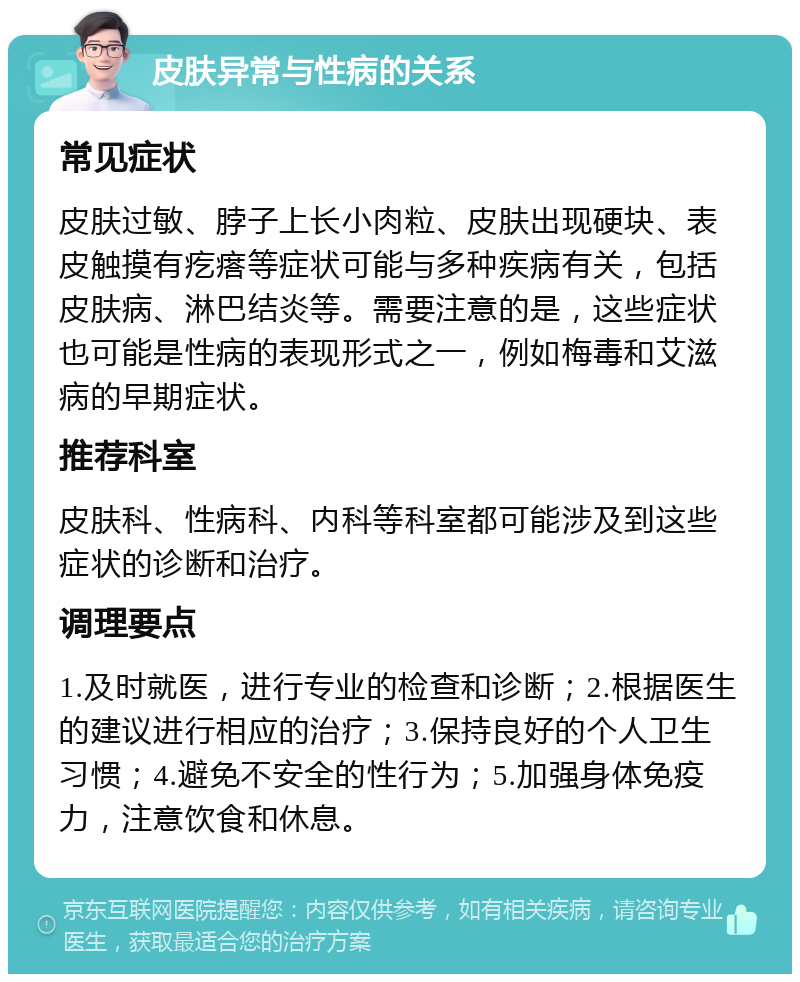 皮肤异常与性病的关系 常见症状 皮肤过敏、脖子上长小肉粒、皮肤出现硬块、表皮触摸有疙瘩等症状可能与多种疾病有关，包括皮肤病、淋巴结炎等。需要注意的是，这些症状也可能是性病的表现形式之一，例如梅毒和艾滋病的早期症状。 推荐科室 皮肤科、性病科、内科等科室都可能涉及到这些症状的诊断和治疗。 调理要点 1.及时就医，进行专业的检查和诊断；2.根据医生的建议进行相应的治疗；3.保持良好的个人卫生习惯；4.避免不安全的性行为；5.加强身体免疫力，注意饮食和休息。