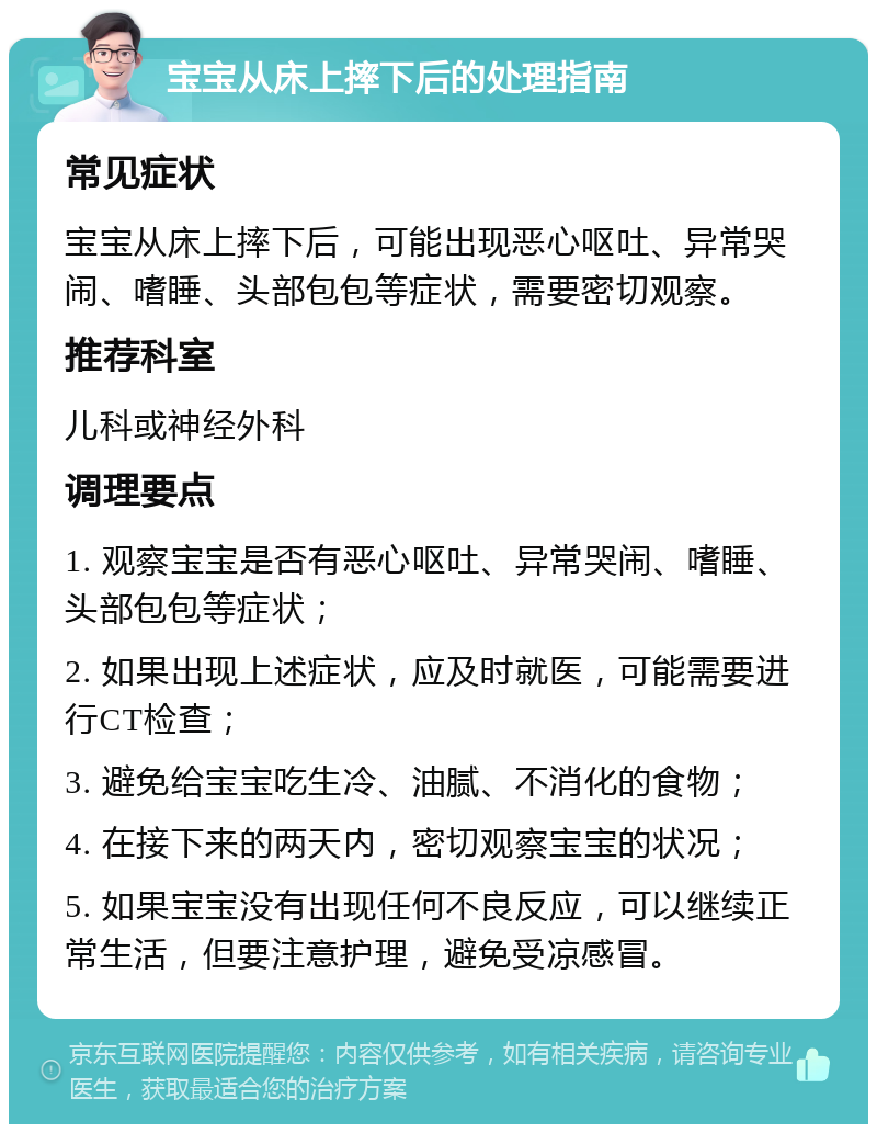 宝宝从床上摔下后的处理指南 常见症状 宝宝从床上摔下后，可能出现恶心呕吐、异常哭闹、嗜睡、头部包包等症状，需要密切观察。 推荐科室 儿科或神经外科 调理要点 1. 观察宝宝是否有恶心呕吐、异常哭闹、嗜睡、头部包包等症状； 2. 如果出现上述症状，应及时就医，可能需要进行CT检查； 3. 避免给宝宝吃生冷、油腻、不消化的食物； 4. 在接下来的两天内，密切观察宝宝的状况； 5. 如果宝宝没有出现任何不良反应，可以继续正常生活，但要注意护理，避免受凉感冒。