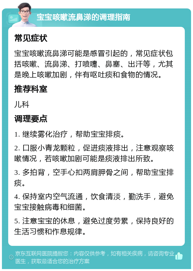 宝宝咳嗽流鼻涕的调理指南 常见症状 宝宝咳嗽流鼻涕可能是感冒引起的，常见症状包括咳嗽、流鼻涕、打喷嚏、鼻塞、出汗等，尤其是晚上咳嗽加剧，伴有呕吐痰和食物的情况。 推荐科室 儿科 调理要点 1. 继续雾化治疗，帮助宝宝排痰。 2. 口服小青龙颗粒，促进痰液排出，注意观察咳嗽情况，若咳嗽加剧可能是痰液排出所致。 3. 多拍背，空手心扣两肩胛骨之间，帮助宝宝排痰。 4. 保持室内空气流通，饮食清淡，勤洗手，避免宝宝接触病毒和细菌。 5. 注意宝宝的休息，避免过度劳累，保持良好的生活习惯和作息规律。