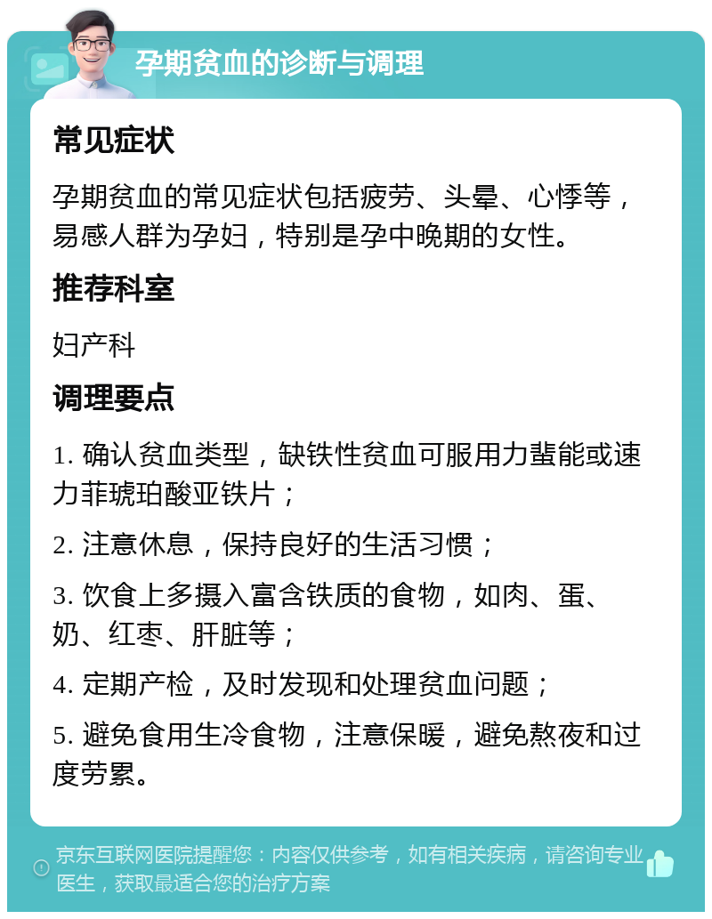 孕期贫血的诊断与调理 常见症状 孕期贫血的常见症状包括疲劳、头晕、心悸等，易感人群为孕妇，特别是孕中晚期的女性。 推荐科室 妇产科 调理要点 1. 确认贫血类型，缺铁性贫血可服用力蜚能或速力菲琥珀酸亚铁片； 2. 注意休息，保持良好的生活习惯； 3. 饮食上多摄入富含铁质的食物，如肉、蛋、奶、红枣、肝脏等； 4. 定期产检，及时发现和处理贫血问题； 5. 避免食用生冷食物，注意保暖，避免熬夜和过度劳累。