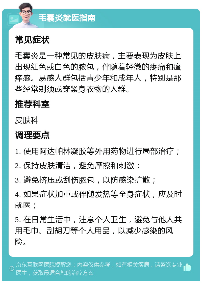 毛囊炎就医指南 常见症状 毛囊炎是一种常见的皮肤病，主要表现为皮肤上出现红色或白色的脓包，伴随着轻微的疼痛和瘙痒感。易感人群包括青少年和成年人，特别是那些经常剃须或穿紧身衣物的人群。 推荐科室 皮肤科 调理要点 1. 使用阿达帕林凝胶等外用药物进行局部治疗； 2. 保持皮肤清洁，避免摩擦和刺激； 3. 避免挤压或刮伤脓包，以防感染扩散； 4. 如果症状加重或伴随发热等全身症状，应及时就医； 5. 在日常生活中，注意个人卫生，避免与他人共用毛巾、刮胡刀等个人用品，以减少感染的风险。