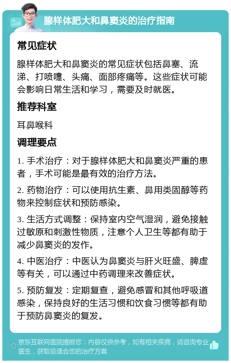 腺样体肥大和鼻窦炎的治疗指南 常见症状 腺样体肥大和鼻窦炎的常见症状包括鼻塞、流涕、打喷嚏、头痛、面部疼痛等。这些症状可能会影响日常生活和学习，需要及时就医。 推荐科室 耳鼻喉科 调理要点 1. 手术治疗：对于腺样体肥大和鼻窦炎严重的患者，手术可能是最有效的治疗方法。 2. 药物治疗：可以使用抗生素、鼻用类固醇等药物来控制症状和预防感染。 3. 生活方式调整：保持室内空气湿润，避免接触过敏原和刺激性物质，注意个人卫生等都有助于减少鼻窦炎的发作。 4. 中医治疗：中医认为鼻窦炎与肝火旺盛、脾虚等有关，可以通过中药调理来改善症状。 5. 预防复发：定期复查，避免感冒和其他呼吸道感染，保持良好的生活习惯和饮食习惯等都有助于预防鼻窦炎的复发。