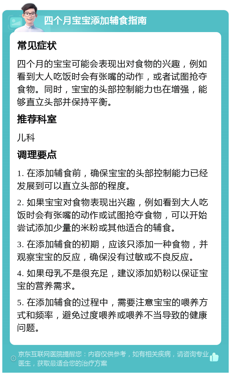 四个月宝宝添加辅食指南 常见症状 四个月的宝宝可能会表现出对食物的兴趣，例如看到大人吃饭时会有张嘴的动作，或者试图抢夺食物。同时，宝宝的头部控制能力也在增强，能够直立头部并保持平衡。 推荐科室 儿科 调理要点 1. 在添加辅食前，确保宝宝的头部控制能力已经发展到可以直立头部的程度。 2. 如果宝宝对食物表现出兴趣，例如看到大人吃饭时会有张嘴的动作或试图抢夺食物，可以开始尝试添加少量的米粉或其他适合的辅食。 3. 在添加辅食的初期，应该只添加一种食物，并观察宝宝的反应，确保没有过敏或不良反应。 4. 如果母乳不是很充足，建议添加奶粉以保证宝宝的营养需求。 5. 在添加辅食的过程中，需要注意宝宝的喂养方式和频率，避免过度喂养或喂养不当导致的健康问题。