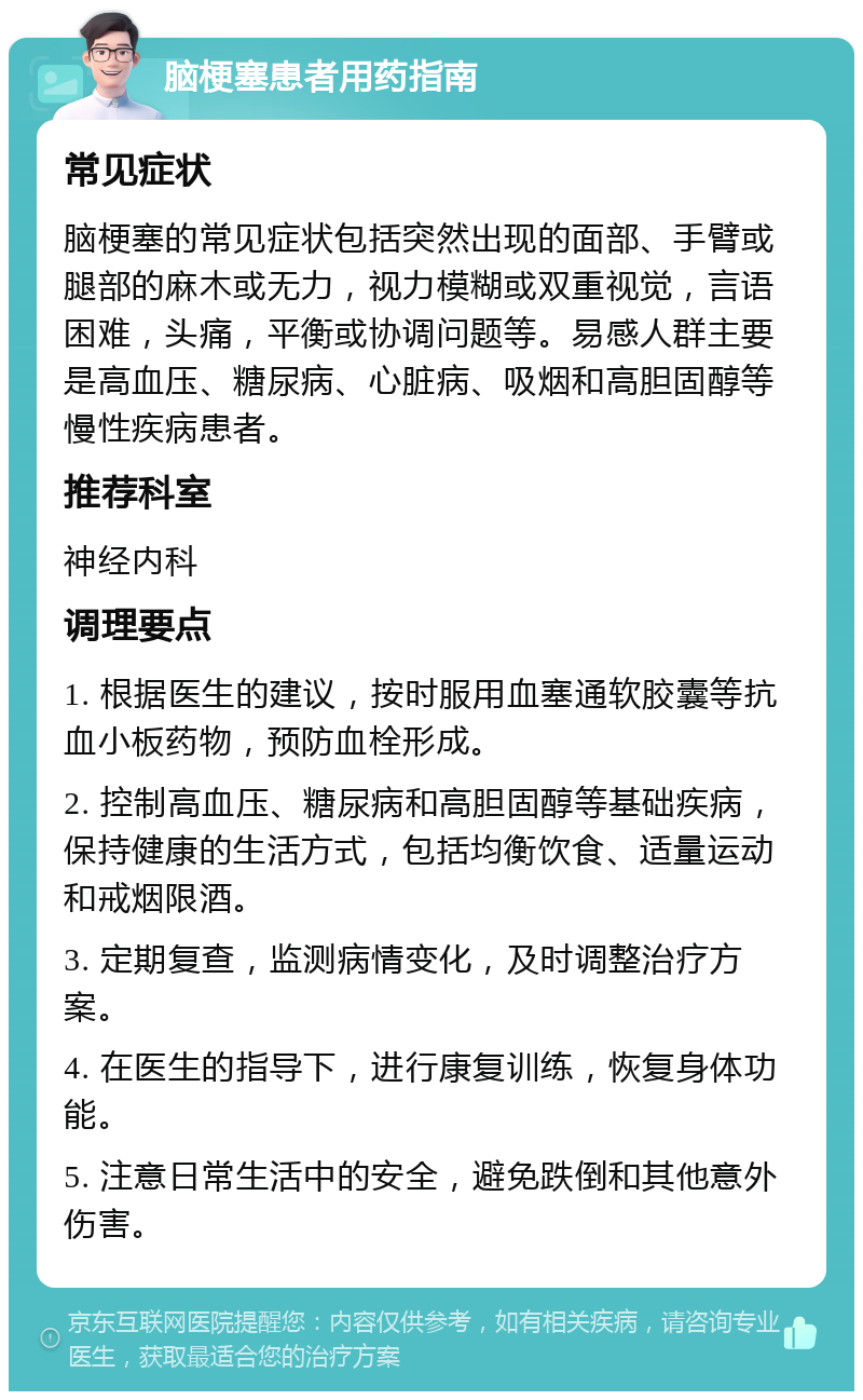 脑梗塞患者用药指南 常见症状 脑梗塞的常见症状包括突然出现的面部、手臂或腿部的麻木或无力，视力模糊或双重视觉，言语困难，头痛，平衡或协调问题等。易感人群主要是高血压、糖尿病、心脏病、吸烟和高胆固醇等慢性疾病患者。 推荐科室 神经内科 调理要点 1. 根据医生的建议，按时服用血塞通软胶囊等抗血小板药物，预防血栓形成。 2. 控制高血压、糖尿病和高胆固醇等基础疾病，保持健康的生活方式，包括均衡饮食、适量运动和戒烟限酒。 3. 定期复查，监测病情变化，及时调整治疗方案。 4. 在医生的指导下，进行康复训练，恢复身体功能。 5. 注意日常生活中的安全，避免跌倒和其他意外伤害。