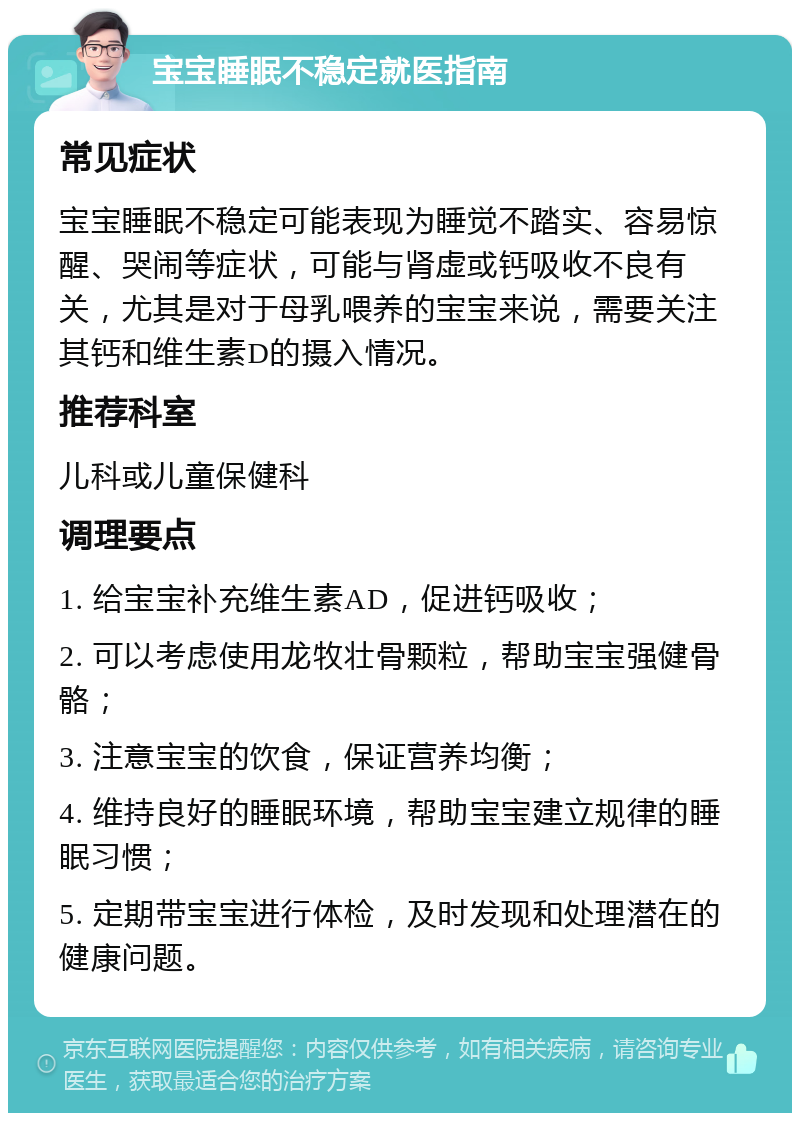 宝宝睡眠不稳定就医指南 常见症状 宝宝睡眠不稳定可能表现为睡觉不踏实、容易惊醒、哭闹等症状，可能与肾虚或钙吸收不良有关，尤其是对于母乳喂养的宝宝来说，需要关注其钙和维生素D的摄入情况。 推荐科室 儿科或儿童保健科 调理要点 1. 给宝宝补充维生素AD，促进钙吸收； 2. 可以考虑使用龙牧壮骨颗粒，帮助宝宝强健骨骼； 3. 注意宝宝的饮食，保证营养均衡； 4. 维持良好的睡眠环境，帮助宝宝建立规律的睡眠习惯； 5. 定期带宝宝进行体检，及时发现和处理潜在的健康问题。