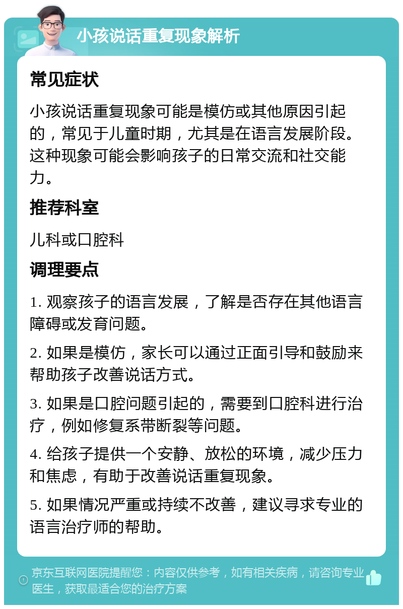 小孩说话重复现象解析 常见症状 小孩说话重复现象可能是模仿或其他原因引起的，常见于儿童时期，尤其是在语言发展阶段。这种现象可能会影响孩子的日常交流和社交能力。 推荐科室 儿科或口腔科 调理要点 1. 观察孩子的语言发展，了解是否存在其他语言障碍或发育问题。 2. 如果是模仿，家长可以通过正面引导和鼓励来帮助孩子改善说话方式。 3. 如果是口腔问题引起的，需要到口腔科进行治疗，例如修复系带断裂等问题。 4. 给孩子提供一个安静、放松的环境，减少压力和焦虑，有助于改善说话重复现象。 5. 如果情况严重或持续不改善，建议寻求专业的语言治疗师的帮助。