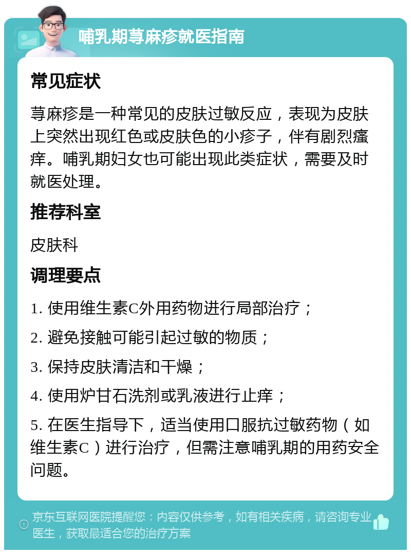 哺乳期荨麻疹就医指南 常见症状 荨麻疹是一种常见的皮肤过敏反应，表现为皮肤上突然出现红色或皮肤色的小疹子，伴有剧烈瘙痒。哺乳期妇女也可能出现此类症状，需要及时就医处理。 推荐科室 皮肤科 调理要点 1. 使用维生素C外用药物进行局部治疗； 2. 避免接触可能引起过敏的物质； 3. 保持皮肤清洁和干燥； 4. 使用炉甘石洗剂或乳液进行止痒； 5. 在医生指导下，适当使用口服抗过敏药物（如维生素C）进行治疗，但需注意哺乳期的用药安全问题。