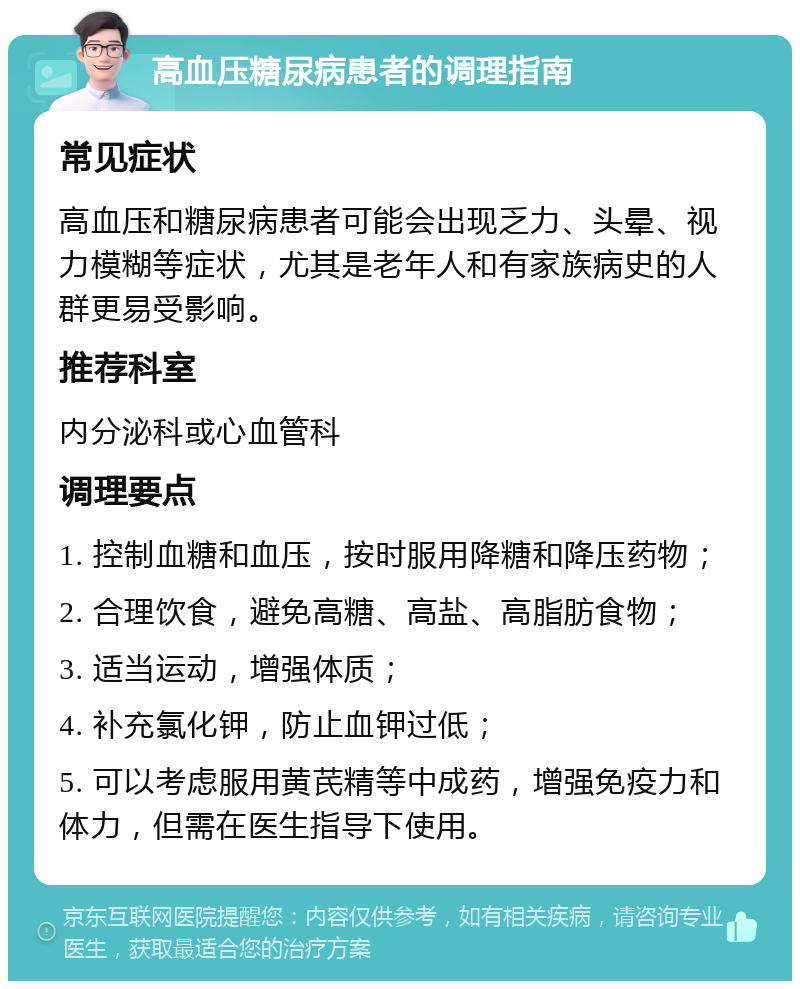 高血压糖尿病患者的调理指南 常见症状 高血压和糖尿病患者可能会出现乏力、头晕、视力模糊等症状，尤其是老年人和有家族病史的人群更易受影响。 推荐科室 内分泌科或心血管科 调理要点 1. 控制血糖和血压，按时服用降糖和降压药物； 2. 合理饮食，避免高糖、高盐、高脂肪食物； 3. 适当运动，增强体质； 4. 补充氯化钾，防止血钾过低； 5. 可以考虑服用黄芪精等中成药，增强免疫力和体力，但需在医生指导下使用。