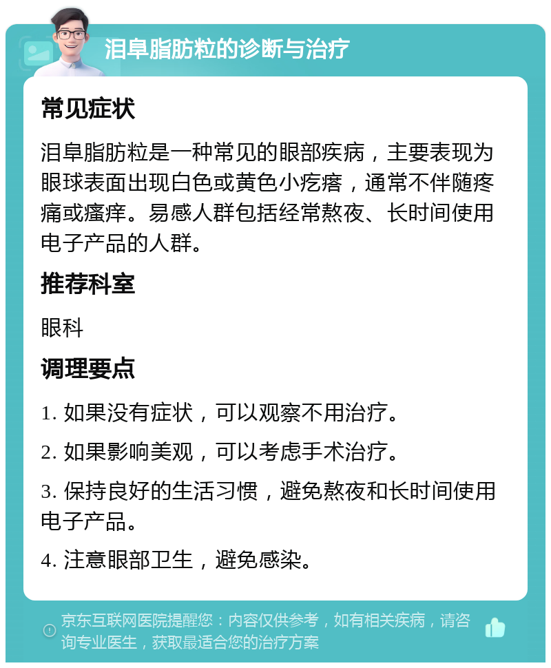 泪阜脂肪粒的诊断与治疗 常见症状 泪阜脂肪粒是一种常见的眼部疾病，主要表现为眼球表面出现白色或黄色小疙瘩，通常不伴随疼痛或瘙痒。易感人群包括经常熬夜、长时间使用电子产品的人群。 推荐科室 眼科 调理要点 1. 如果没有症状，可以观察不用治疗。 2. 如果影响美观，可以考虑手术治疗。 3. 保持良好的生活习惯，避免熬夜和长时间使用电子产品。 4. 注意眼部卫生，避免感染。