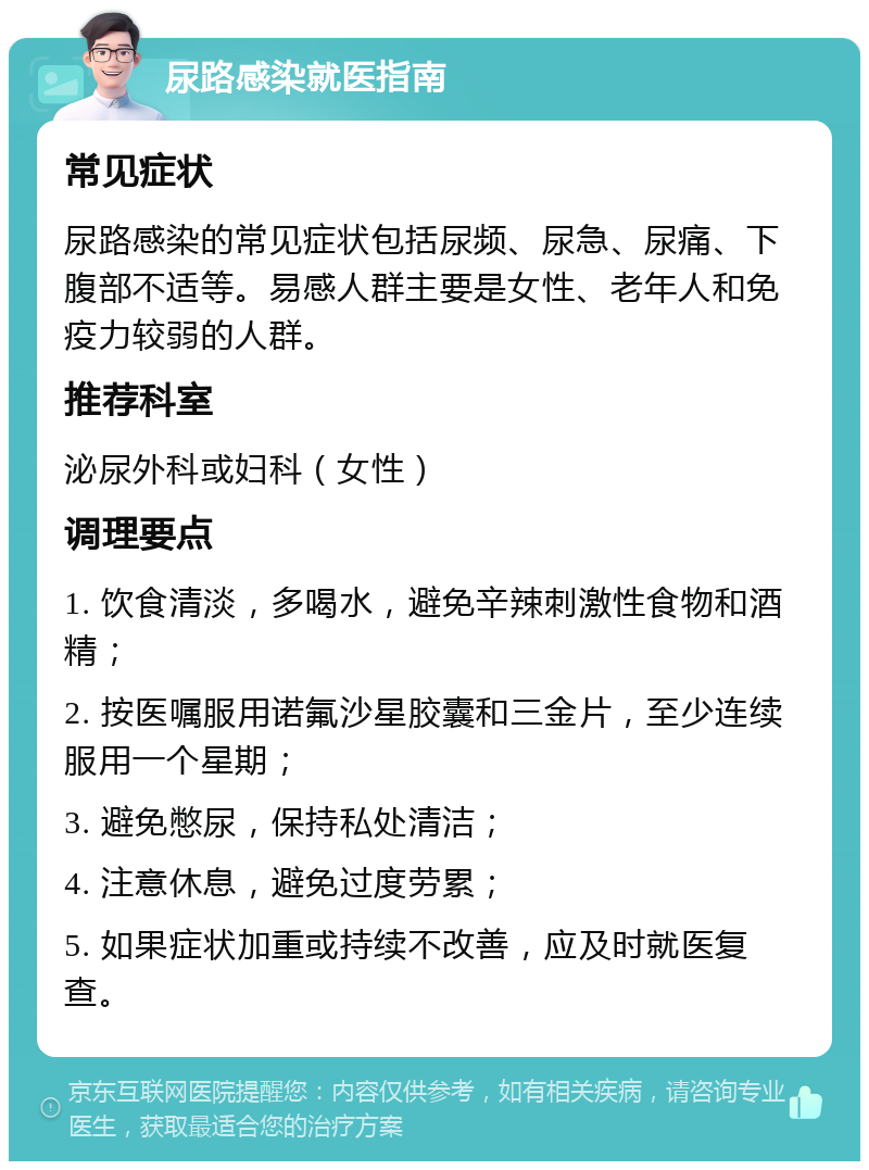 尿路感染就医指南 常见症状 尿路感染的常见症状包括尿频、尿急、尿痛、下腹部不适等。易感人群主要是女性、老年人和免疫力较弱的人群。 推荐科室 泌尿外科或妇科（女性） 调理要点 1. 饮食清淡，多喝水，避免辛辣刺激性食物和酒精； 2. 按医嘱服用诺氟沙星胶囊和三金片，至少连续服用一个星期； 3. 避免憋尿，保持私处清洁； 4. 注意休息，避免过度劳累； 5. 如果症状加重或持续不改善，应及时就医复查。