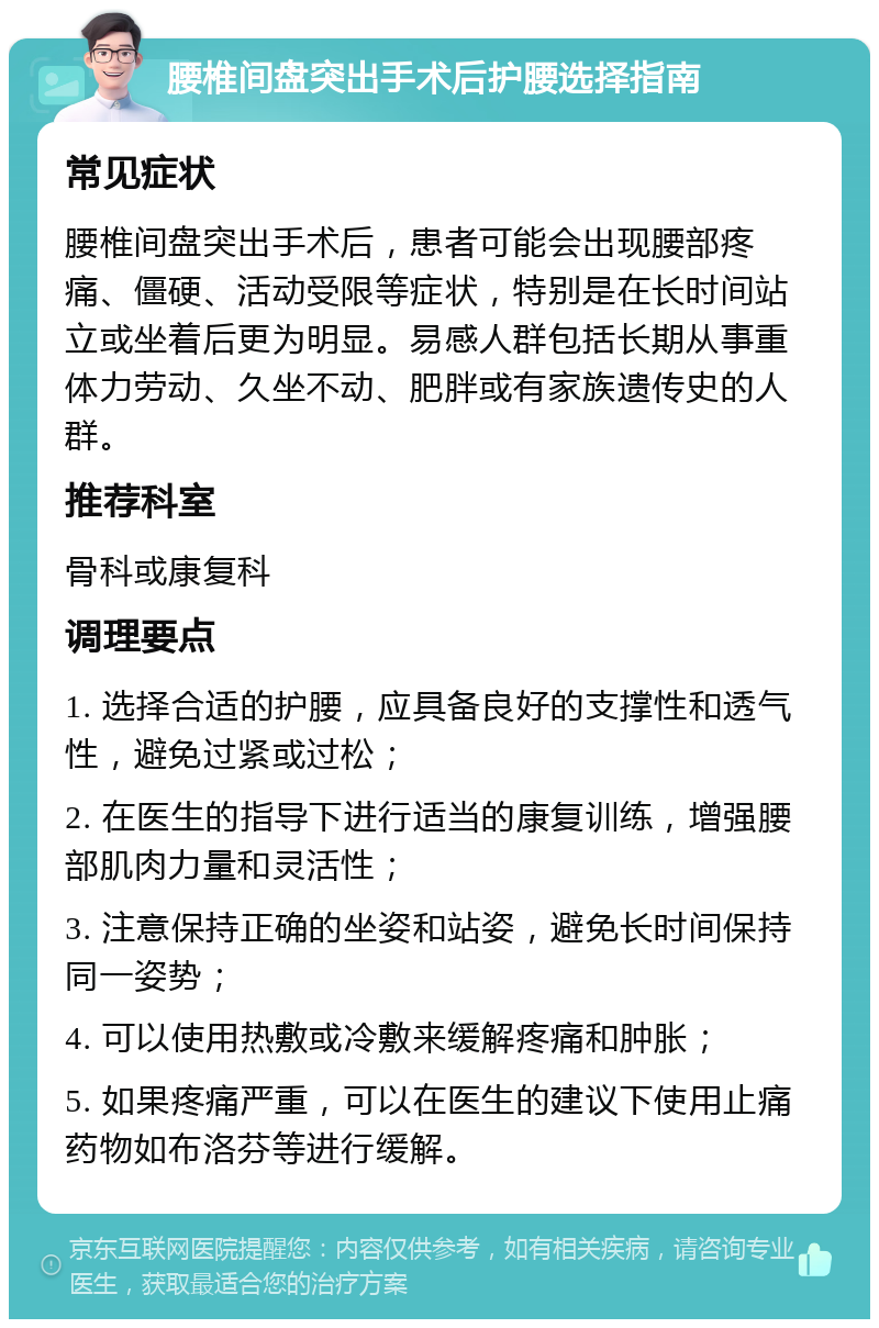 腰椎间盘突出手术后护腰选择指南 常见症状 腰椎间盘突出手术后，患者可能会出现腰部疼痛、僵硬、活动受限等症状，特别是在长时间站立或坐着后更为明显。易感人群包括长期从事重体力劳动、久坐不动、肥胖或有家族遗传史的人群。 推荐科室 骨科或康复科 调理要点 1. 选择合适的护腰，应具备良好的支撑性和透气性，避免过紧或过松； 2. 在医生的指导下进行适当的康复训练，增强腰部肌肉力量和灵活性； 3. 注意保持正确的坐姿和站姿，避免长时间保持同一姿势； 4. 可以使用热敷或冷敷来缓解疼痛和肿胀； 5. 如果疼痛严重，可以在医生的建议下使用止痛药物如布洛芬等进行缓解。