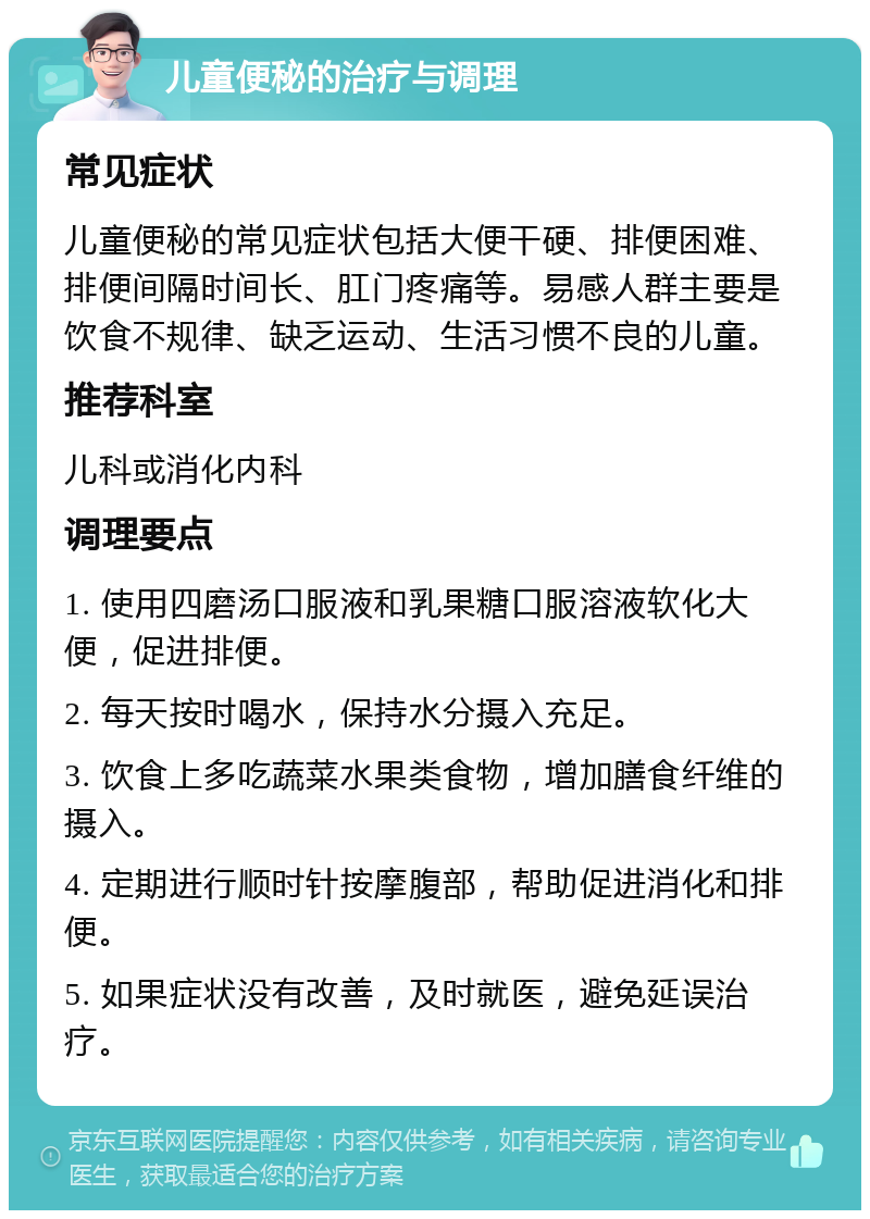 儿童便秘的治疗与调理 常见症状 儿童便秘的常见症状包括大便干硬、排便困难、排便间隔时间长、肛门疼痛等。易感人群主要是饮食不规律、缺乏运动、生活习惯不良的儿童。 推荐科室 儿科或消化内科 调理要点 1. 使用四磨汤口服液和乳果糖口服溶液软化大便，促进排便。 2. 每天按时喝水，保持水分摄入充足。 3. 饮食上多吃蔬菜水果类食物，增加膳食纤维的摄入。 4. 定期进行顺时针按摩腹部，帮助促进消化和排便。 5. 如果症状没有改善，及时就医，避免延误治疗。