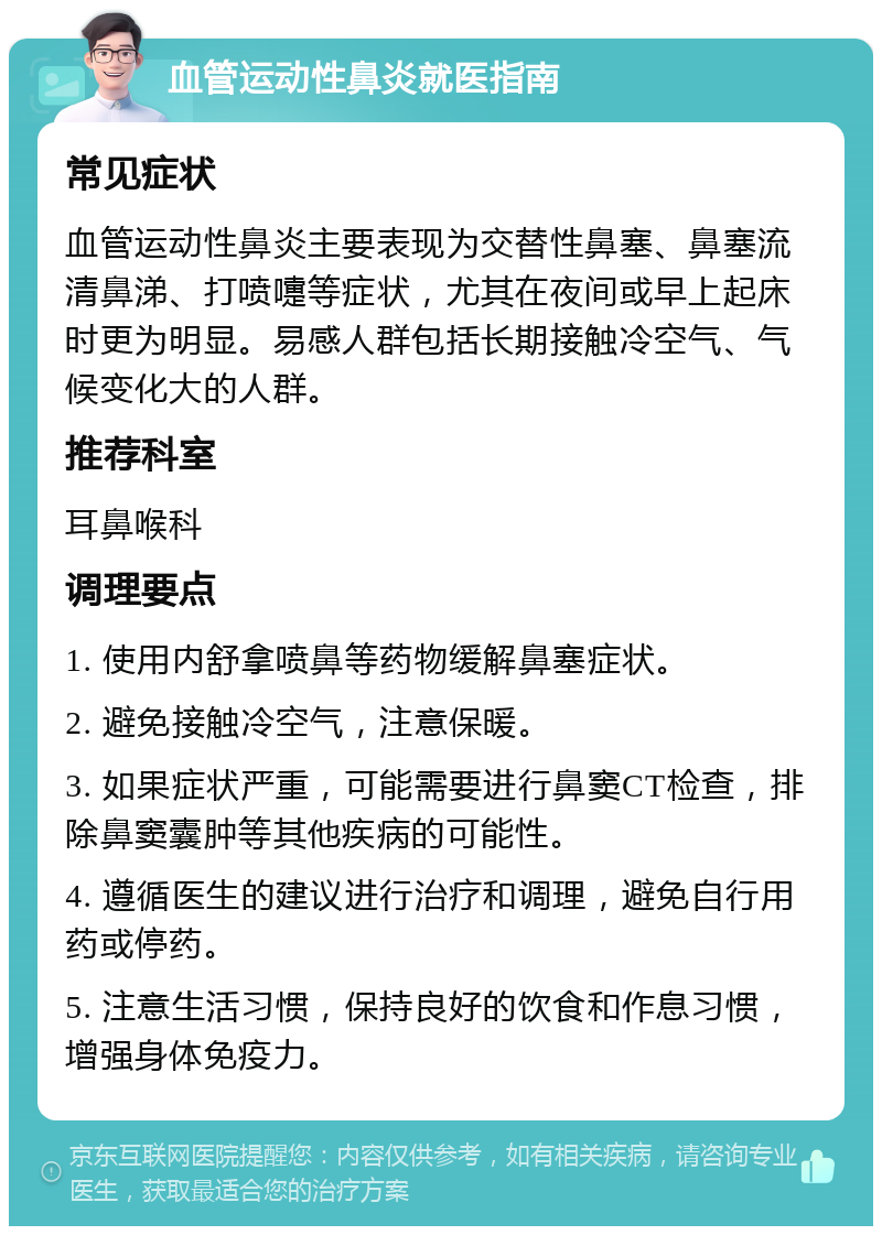 血管运动性鼻炎就医指南 常见症状 血管运动性鼻炎主要表现为交替性鼻塞、鼻塞流清鼻涕、打喷嚏等症状，尤其在夜间或早上起床时更为明显。易感人群包括长期接触冷空气、气候变化大的人群。 推荐科室 耳鼻喉科 调理要点 1. 使用内舒拿喷鼻等药物缓解鼻塞症状。 2. 避免接触冷空气，注意保暖。 3. 如果症状严重，可能需要进行鼻窦CT检查，排除鼻窦囊肿等其他疾病的可能性。 4. 遵循医生的建议进行治疗和调理，避免自行用药或停药。 5. 注意生活习惯，保持良好的饮食和作息习惯，增强身体免疫力。