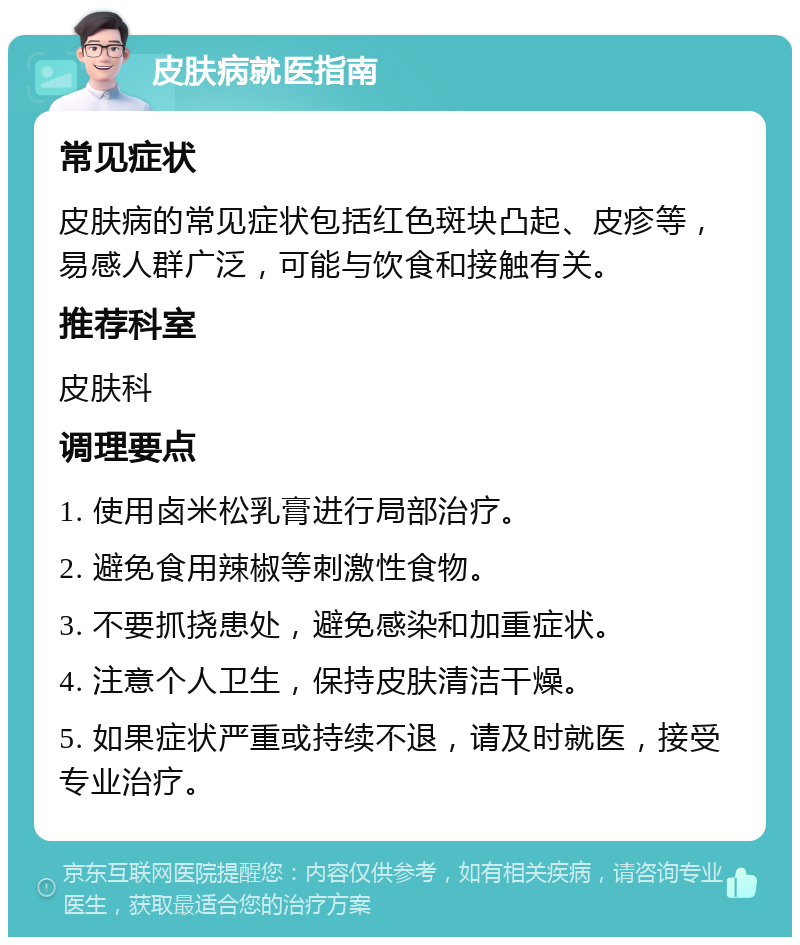 皮肤病就医指南 常见症状 皮肤病的常见症状包括红色斑块凸起、皮疹等，易感人群广泛，可能与饮食和接触有关。 推荐科室 皮肤科 调理要点 1. 使用卤米松乳膏进行局部治疗。 2. 避免食用辣椒等刺激性食物。 3. 不要抓挠患处，避免感染和加重症状。 4. 注意个人卫生，保持皮肤清洁干燥。 5. 如果症状严重或持续不退，请及时就医，接受专业治疗。