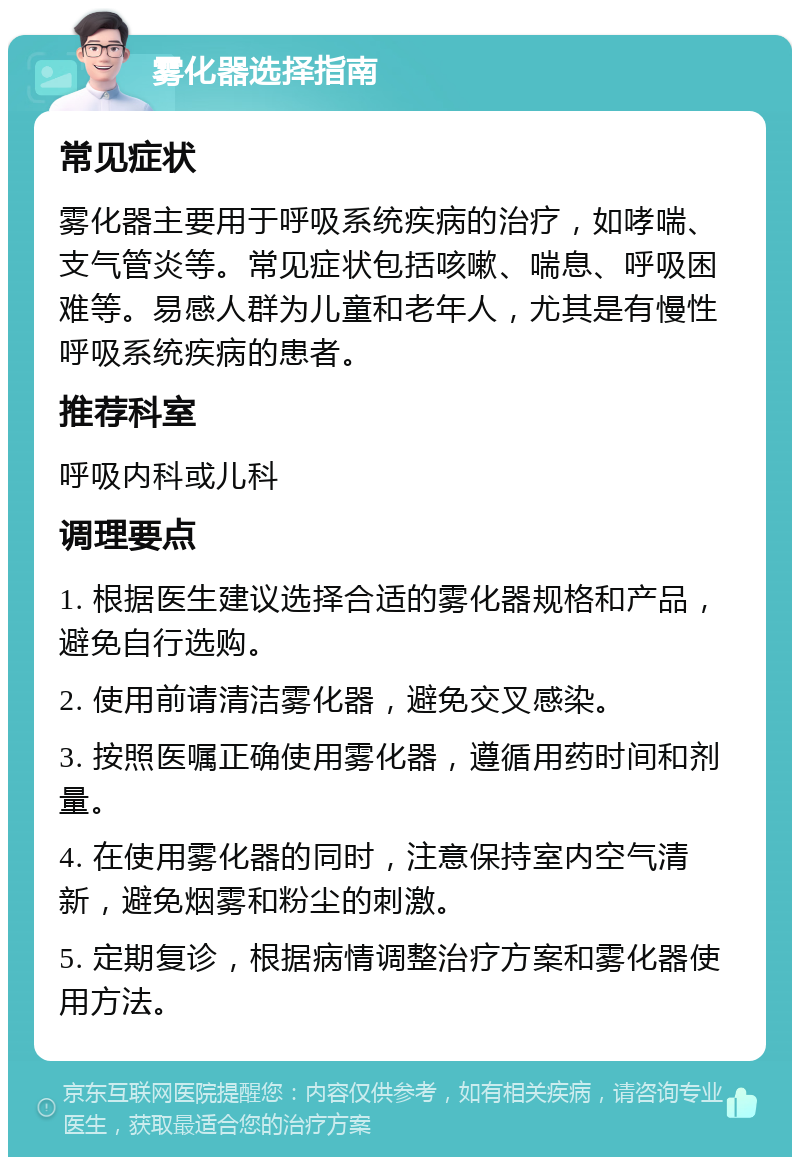 雾化器选择指南 常见症状 雾化器主要用于呼吸系统疾病的治疗，如哮喘、支气管炎等。常见症状包括咳嗽、喘息、呼吸困难等。易感人群为儿童和老年人，尤其是有慢性呼吸系统疾病的患者。 推荐科室 呼吸内科或儿科 调理要点 1. 根据医生建议选择合适的雾化器规格和产品，避免自行选购。 2. 使用前请清洁雾化器，避免交叉感染。 3. 按照医嘱正确使用雾化器，遵循用药时间和剂量。 4. 在使用雾化器的同时，注意保持室内空气清新，避免烟雾和粉尘的刺激。 5. 定期复诊，根据病情调整治疗方案和雾化器使用方法。