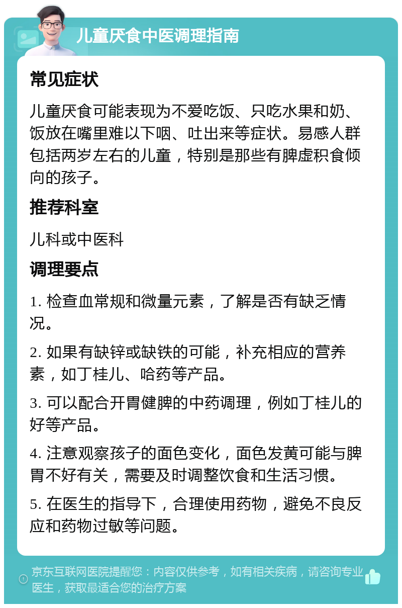 儿童厌食中医调理指南 常见症状 儿童厌食可能表现为不爱吃饭、只吃水果和奶、饭放在嘴里难以下咽、吐出来等症状。易感人群包括两岁左右的儿童，特别是那些有脾虚积食倾向的孩子。 推荐科室 儿科或中医科 调理要点 1. 检查血常规和微量元素，了解是否有缺乏情况。 2. 如果有缺锌或缺铁的可能，补充相应的营养素，如丁桂儿、哈药等产品。 3. 可以配合开胃健脾的中药调理，例如丁桂儿的好等产品。 4. 注意观察孩子的面色变化，面色发黄可能与脾胃不好有关，需要及时调整饮食和生活习惯。 5. 在医生的指导下，合理使用药物，避免不良反应和药物过敏等问题。