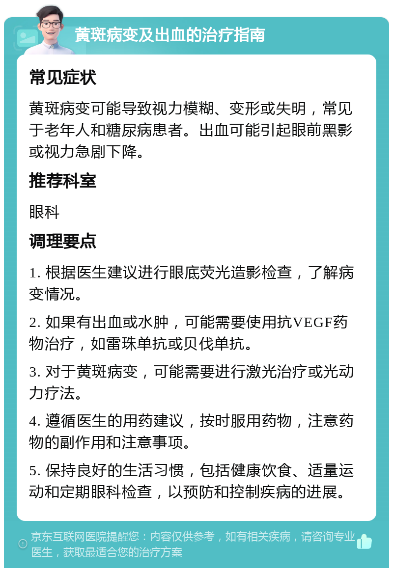 黄斑病变及出血的治疗指南 常见症状 黄斑病变可能导致视力模糊、变形或失明，常见于老年人和糖尿病患者。出血可能引起眼前黑影或视力急剧下降。 推荐科室 眼科 调理要点 1. 根据医生建议进行眼底荧光造影检查，了解病变情况。 2. 如果有出血或水肿，可能需要使用抗VEGF药物治疗，如雷珠单抗或贝伐单抗。 3. 对于黄斑病变，可能需要进行激光治疗或光动力疗法。 4. 遵循医生的用药建议，按时服用药物，注意药物的副作用和注意事项。 5. 保持良好的生活习惯，包括健康饮食、适量运动和定期眼科检查，以预防和控制疾病的进展。