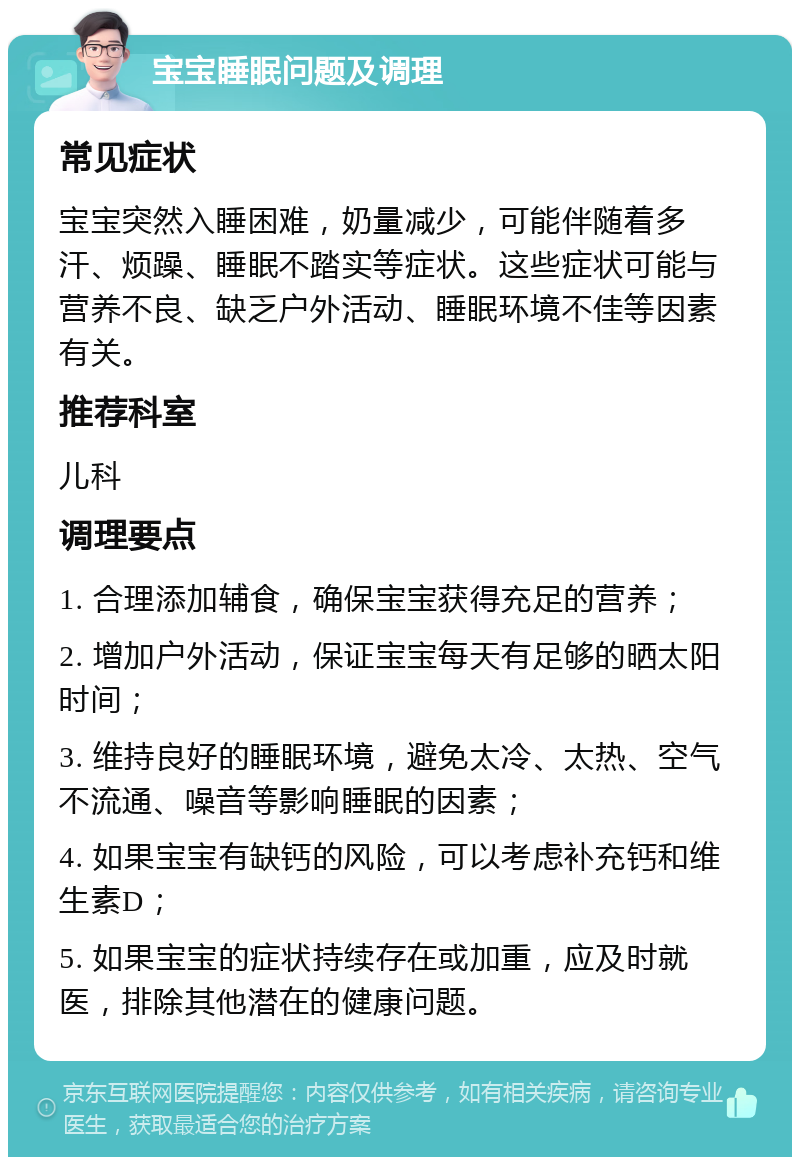 宝宝睡眠问题及调理 常见症状 宝宝突然入睡困难，奶量减少，可能伴随着多汗、烦躁、睡眠不踏实等症状。这些症状可能与营养不良、缺乏户外活动、睡眠环境不佳等因素有关。 推荐科室 儿科 调理要点 1. 合理添加辅食，确保宝宝获得充足的营养； 2. 增加户外活动，保证宝宝每天有足够的晒太阳时间； 3. 维持良好的睡眠环境，避免太冷、太热、空气不流通、噪音等影响睡眠的因素； 4. 如果宝宝有缺钙的风险，可以考虑补充钙和维生素D； 5. 如果宝宝的症状持续存在或加重，应及时就医，排除其他潜在的健康问题。