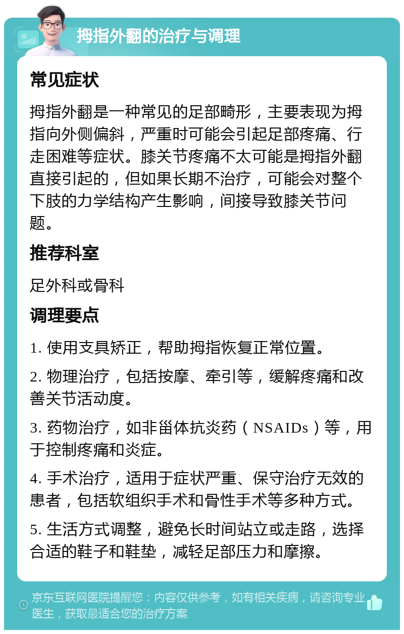 拇指外翻的治疗与调理 常见症状 拇指外翻是一种常见的足部畸形，主要表现为拇指向外侧偏斜，严重时可能会引起足部疼痛、行走困难等症状。膝关节疼痛不太可能是拇指外翻直接引起的，但如果长期不治疗，可能会对整个下肢的力学结构产生影响，间接导致膝关节问题。 推荐科室 足外科或骨科 调理要点 1. 使用支具矫正，帮助拇指恢复正常位置。 2. 物理治疗，包括按摩、牵引等，缓解疼痛和改善关节活动度。 3. 药物治疗，如非甾体抗炎药（NSAIDs）等，用于控制疼痛和炎症。 4. 手术治疗，适用于症状严重、保守治疗无效的患者，包括软组织手术和骨性手术等多种方式。 5. 生活方式调整，避免长时间站立或走路，选择合适的鞋子和鞋垫，减轻足部压力和摩擦。