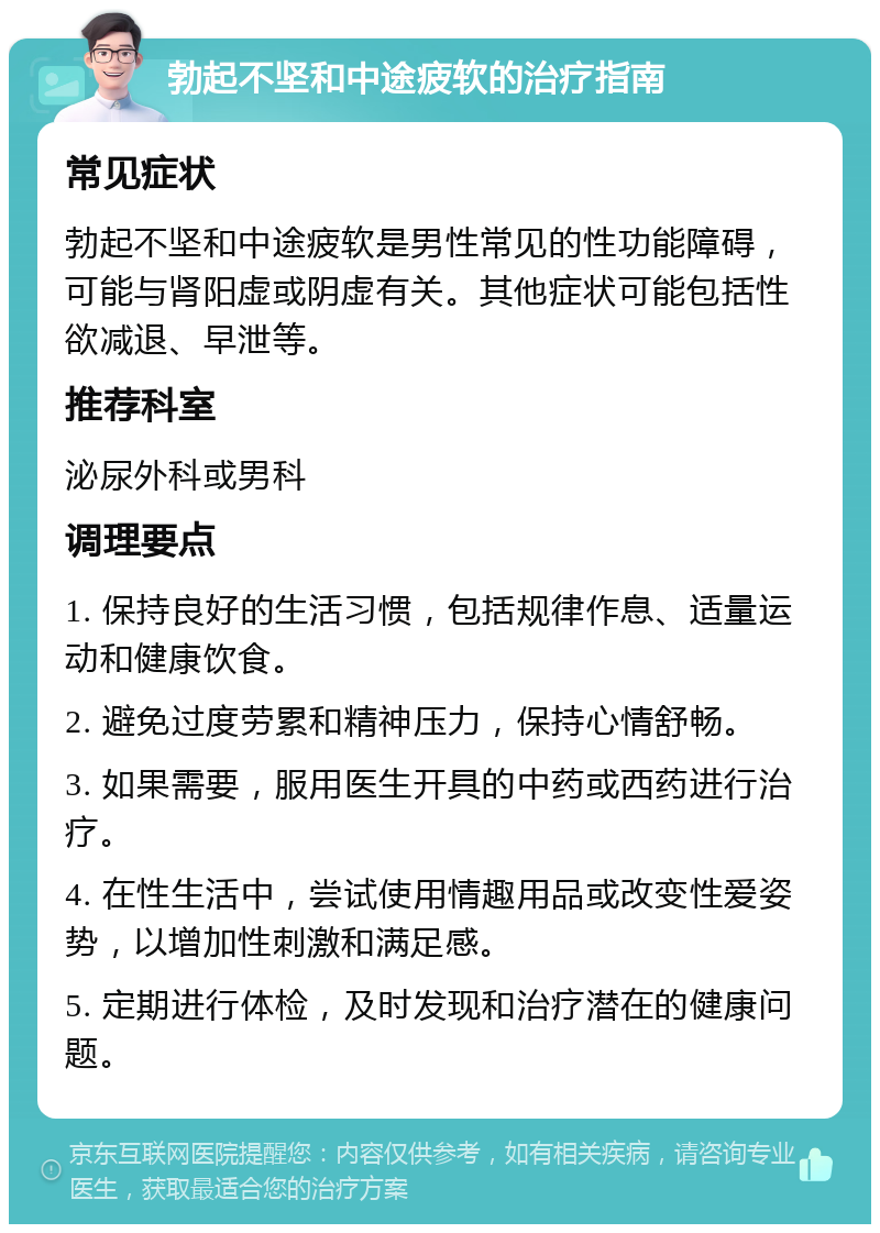 勃起不坚和中途疲软的治疗指南 常见症状 勃起不坚和中途疲软是男性常见的性功能障碍，可能与肾阳虚或阴虚有关。其他症状可能包括性欲减退、早泄等。 推荐科室 泌尿外科或男科 调理要点 1. 保持良好的生活习惯，包括规律作息、适量运动和健康饮食。 2. 避免过度劳累和精神压力，保持心情舒畅。 3. 如果需要，服用医生开具的中药或西药进行治疗。 4. 在性生活中，尝试使用情趣用品或改变性爱姿势，以增加性刺激和满足感。 5. 定期进行体检，及时发现和治疗潜在的健康问题。