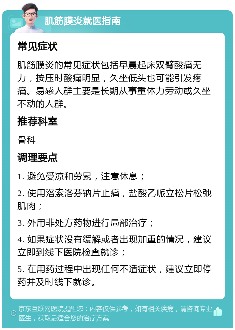 肌筋膜炎就医指南 常见症状 肌筋膜炎的常见症状包括早晨起床双臂酸痛无力，按压时酸痛明显，久坐低头也可能引发疼痛。易感人群主要是长期从事重体力劳动或久坐不动的人群。 推荐科室 骨科 调理要点 1. 避免受凉和劳累，注意休息； 2. 使用洛索洛芬钠片止痛，盐酸乙哌立松片松弛肌肉； 3. 外用非处方药物进行局部治疗； 4. 如果症状没有缓解或者出现加重的情况，建议立即到线下医院检查就诊； 5. 在用药过程中出现任何不适症状，建议立即停药并及时线下就诊。