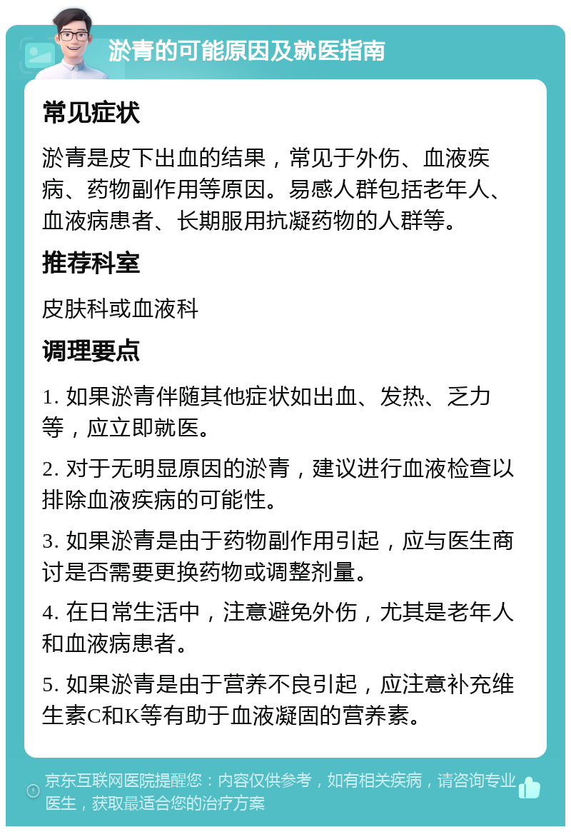 淤青的可能原因及就医指南 常见症状 淤青是皮下出血的结果，常见于外伤、血液疾病、药物副作用等原因。易感人群包括老年人、血液病患者、长期服用抗凝药物的人群等。 推荐科室 皮肤科或血液科 调理要点 1. 如果淤青伴随其他症状如出血、发热、乏力等，应立即就医。 2. 对于无明显原因的淤青，建议进行血液检查以排除血液疾病的可能性。 3. 如果淤青是由于药物副作用引起，应与医生商讨是否需要更换药物或调整剂量。 4. 在日常生活中，注意避免外伤，尤其是老年人和血液病患者。 5. 如果淤青是由于营养不良引起，应注意补充维生素C和K等有助于血液凝固的营养素。