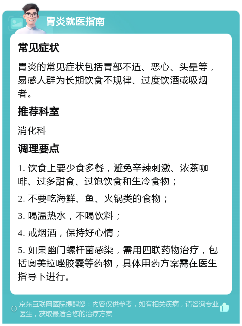 胃炎就医指南 常见症状 胃炎的常见症状包括胃部不适、恶心、头晕等，易感人群为长期饮食不规律、过度饮酒或吸烟者。 推荐科室 消化科 调理要点 1. 饮食上要少食多餐，避免辛辣刺激、浓茶咖啡、过多甜食、过饱饮食和生冷食物； 2. 不要吃海鲜、鱼、火锅类的食物； 3. 喝温热水，不喝饮料； 4. 戒烟酒，保持好心情； 5. 如果幽门螺杆菌感染，需用四联药物治疗，包括奥美拉唑胶囊等药物，具体用药方案需在医生指导下进行。