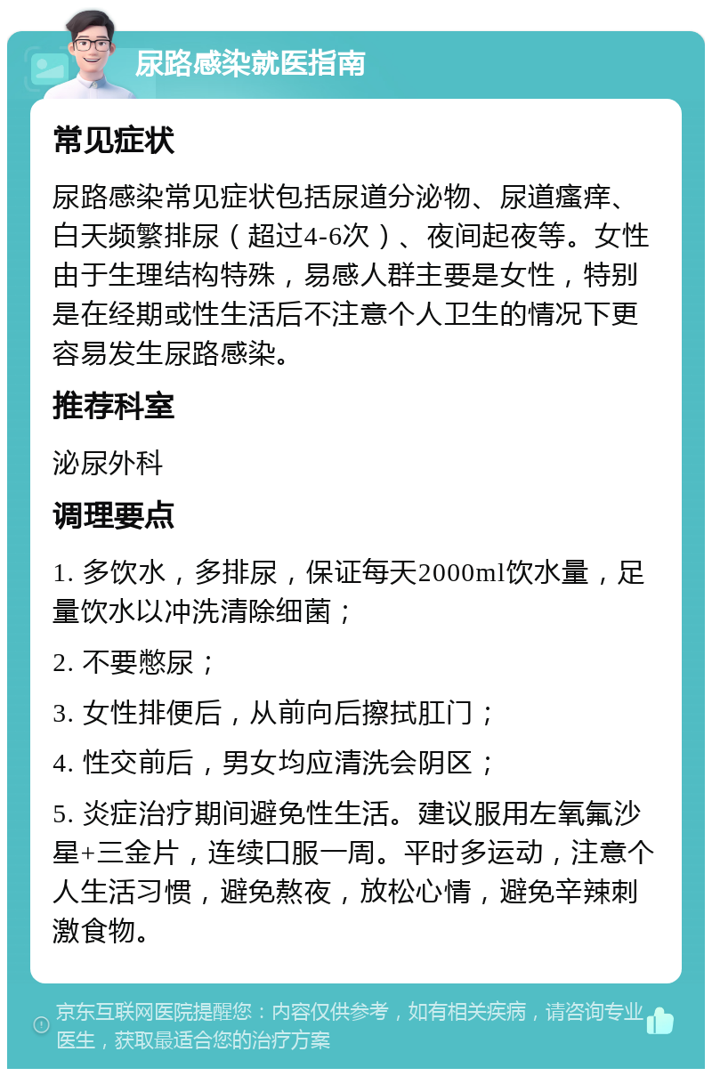 尿路感染就医指南 常见症状 尿路感染常见症状包括尿道分泌物、尿道瘙痒、白天频繁排尿（超过4-6次）、夜间起夜等。女性由于生理结构特殊，易感人群主要是女性，特别是在经期或性生活后不注意个人卫生的情况下更容易发生尿路感染。 推荐科室 泌尿外科 调理要点 1. 多饮水，多排尿，保证每天2000ml饮水量，足量饮水以冲洗清除细菌； 2. 不要憋尿； 3. 女性排便后，从前向后擦拭肛门； 4. 性交前后，男女均应清洗会阴区； 5. 炎症治疗期间避免性生活。建议服用左氧氟沙星+三金片，连续口服一周。平时多运动，注意个人生活习惯，避免熬夜，放松心情，避免辛辣刺激食物。