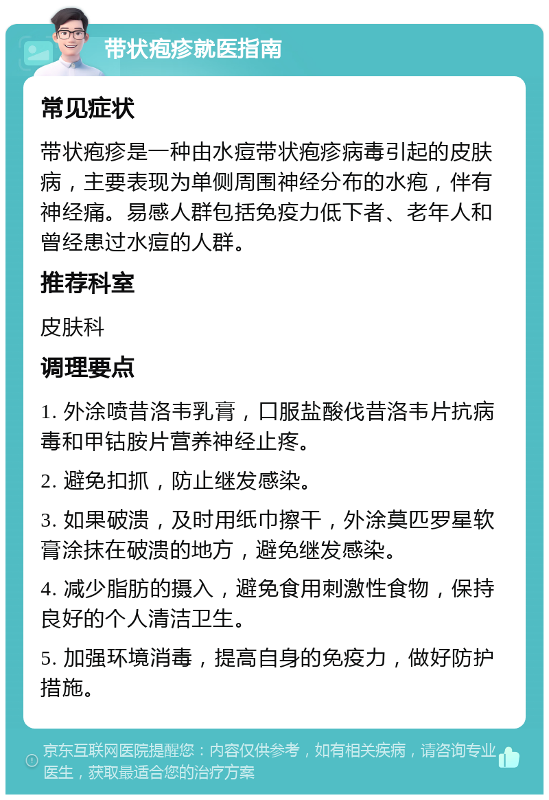 带状疱疹就医指南 常见症状 带状疱疹是一种由水痘带状疱疹病毒引起的皮肤病，主要表现为单侧周围神经分布的水疱，伴有神经痛。易感人群包括免疫力低下者、老年人和曾经患过水痘的人群。 推荐科室 皮肤科 调理要点 1. 外涂喷昔洛韦乳膏，口服盐酸伐昔洛韦片抗病毒和甲钴胺片营养神经止疼。 2. 避免扣抓，防止继发感染。 3. 如果破溃，及时用纸巾擦干，外涂莫匹罗星软膏涂抹在破溃的地方，避免继发感染。 4. 减少脂肪的摄入，避免食用刺激性食物，保持良好的个人清洁卫生。 5. 加强环境消毒，提高自身的免疫力，做好防护措施。