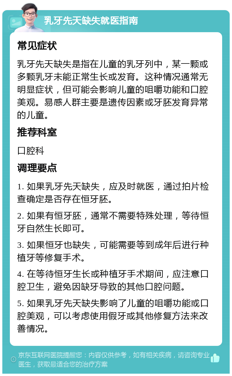 乳牙先天缺失就医指南 常见症状 乳牙先天缺失是指在儿童的乳牙列中，某一颗或多颗乳牙未能正常生长或发育。这种情况通常无明显症状，但可能会影响儿童的咀嚼功能和口腔美观。易感人群主要是遗传因素或牙胚发育异常的儿童。 推荐科室 口腔科 调理要点 1. 如果乳牙先天缺失，应及时就医，通过拍片检查确定是否存在恒牙胚。 2. 如果有恒牙胚，通常不需要特殊处理，等待恒牙自然生长即可。 3. 如果恒牙也缺失，可能需要等到成年后进行种植牙等修复手术。 4. 在等待恒牙生长或种植牙手术期间，应注意口腔卫生，避免因缺牙导致的其他口腔问题。 5. 如果乳牙先天缺失影响了儿童的咀嚼功能或口腔美观，可以考虑使用假牙或其他修复方法来改善情况。