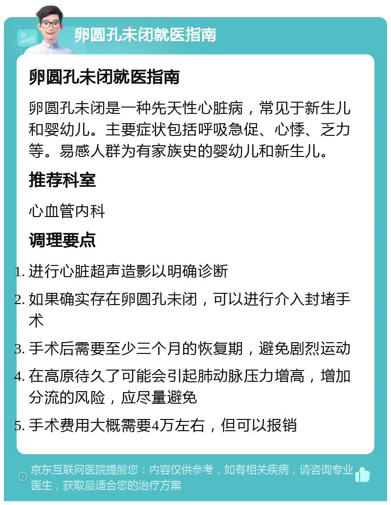 卵圆孔未闭就医指南 卵圆孔未闭就医指南 卵圆孔未闭是一种先天性心脏病，常见于新生儿和婴幼儿。主要症状包括呼吸急促、心悸、乏力等。易感人群为有家族史的婴幼儿和新生儿。 推荐科室 心血管内科 调理要点 进行心脏超声造影以明确诊断 如果确实存在卵圆孔未闭，可以进行介入封堵手术 手术后需要至少三个月的恢复期，避免剧烈运动 在高原待久了可能会引起肺动脉压力增高，增加分流的风险，应尽量避免 手术费用大概需要4万左右，但可以报销