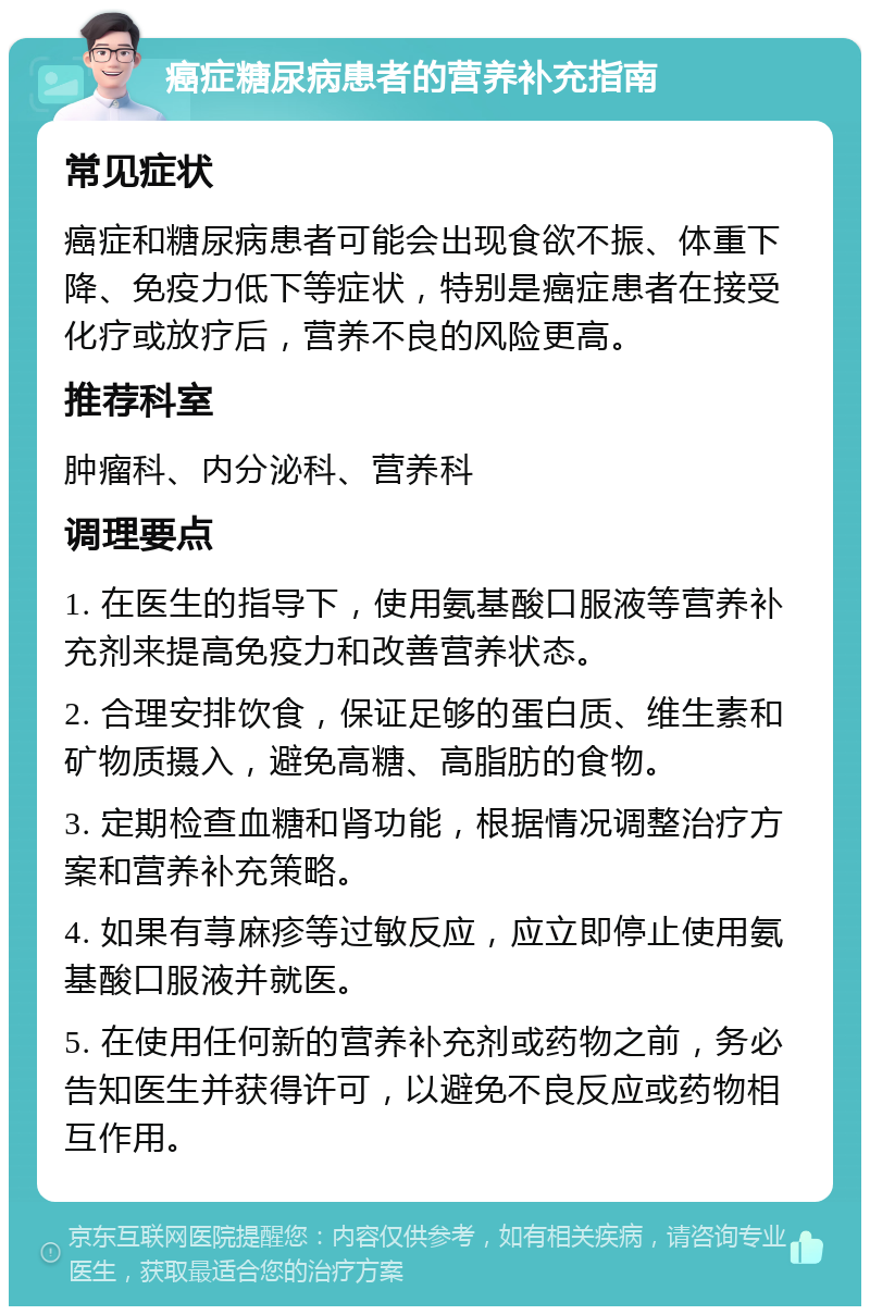 癌症糖尿病患者的营养补充指南 常见症状 癌症和糖尿病患者可能会出现食欲不振、体重下降、免疫力低下等症状，特别是癌症患者在接受化疗或放疗后，营养不良的风险更高。 推荐科室 肿瘤科、内分泌科、营养科 调理要点 1. 在医生的指导下，使用氨基酸口服液等营养补充剂来提高免疫力和改善营养状态。 2. 合理安排饮食，保证足够的蛋白质、维生素和矿物质摄入，避免高糖、高脂肪的食物。 3. 定期检查血糖和肾功能，根据情况调整治疗方案和营养补充策略。 4. 如果有荨麻疹等过敏反应，应立即停止使用氨基酸口服液并就医。 5. 在使用任何新的营养补充剂或药物之前，务必告知医生并获得许可，以避免不良反应或药物相互作用。