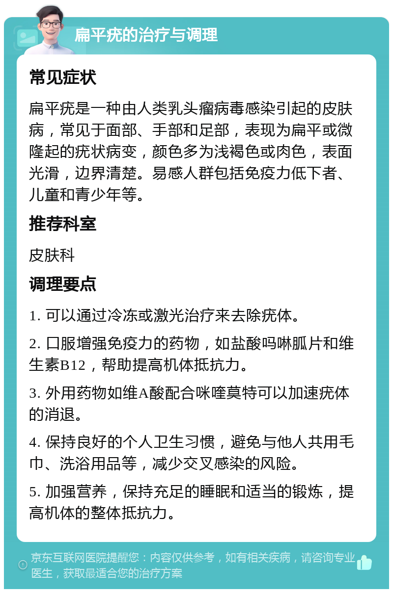 扁平疣的治疗与调理 常见症状 扁平疣是一种由人类乳头瘤病毒感染引起的皮肤病，常见于面部、手部和足部，表现为扁平或微隆起的疣状病变，颜色多为浅褐色或肉色，表面光滑，边界清楚。易感人群包括免疫力低下者、儿童和青少年等。 推荐科室 皮肤科 调理要点 1. 可以通过冷冻或激光治疗来去除疣体。 2. 口服增强免疫力的药物，如盐酸吗啉胍片和维生素B12，帮助提高机体抵抗力。 3. 外用药物如维A酸配合咪喹莫特可以加速疣体的消退。 4. 保持良好的个人卫生习惯，避免与他人共用毛巾、洗浴用品等，减少交叉感染的风险。 5. 加强营养，保持充足的睡眠和适当的锻炼，提高机体的整体抵抗力。