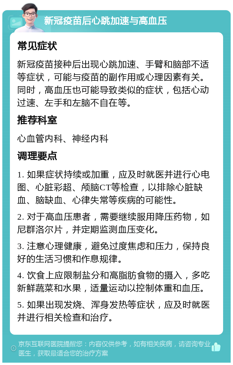 新冠疫苗后心跳加速与高血压 常见症状 新冠疫苗接种后出现心跳加速、手臂和脑部不适等症状，可能与疫苗的副作用或心理因素有关。同时，高血压也可能导致类似的症状，包括心动过速、左手和左脑不自在等。 推荐科室 心血管内科、神经内科 调理要点 1. 如果症状持续或加重，应及时就医并进行心电图、心脏彩超、颅脑CT等检查，以排除心脏缺血、脑缺血、心律失常等疾病的可能性。 2. 对于高血压患者，需要继续服用降压药物，如尼群洛尔片，并定期监测血压变化。 3. 注意心理健康，避免过度焦虑和压力，保持良好的生活习惯和作息规律。 4. 饮食上应限制盐分和高脂肪食物的摄入，多吃新鲜蔬菜和水果，适量运动以控制体重和血压。 5. 如果出现发烧、浑身发热等症状，应及时就医并进行相关检查和治疗。