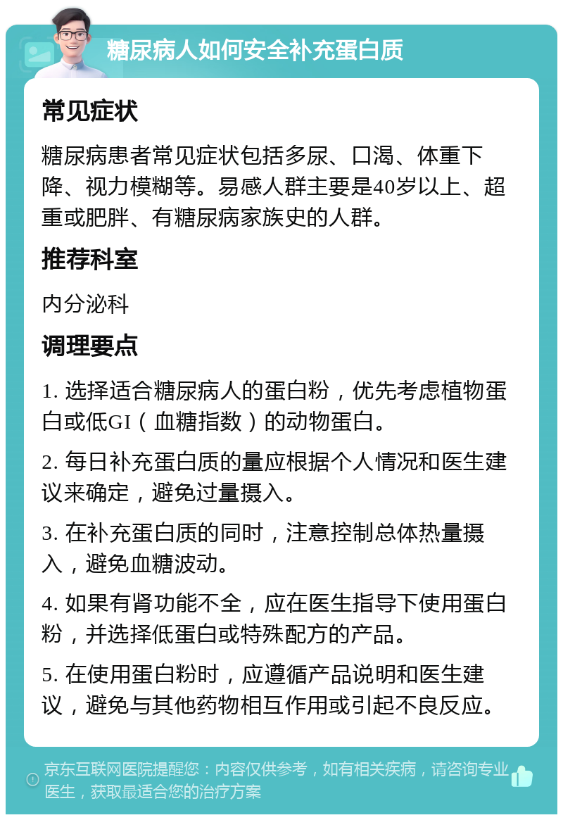 糖尿病人如何安全补充蛋白质 常见症状 糖尿病患者常见症状包括多尿、口渴、体重下降、视力模糊等。易感人群主要是40岁以上、超重或肥胖、有糖尿病家族史的人群。 推荐科室 内分泌科 调理要点 1. 选择适合糖尿病人的蛋白粉，优先考虑植物蛋白或低GI（血糖指数）的动物蛋白。 2. 每日补充蛋白质的量应根据个人情况和医生建议来确定，避免过量摄入。 3. 在补充蛋白质的同时，注意控制总体热量摄入，避免血糖波动。 4. 如果有肾功能不全，应在医生指导下使用蛋白粉，并选择低蛋白或特殊配方的产品。 5. 在使用蛋白粉时，应遵循产品说明和医生建议，避免与其他药物相互作用或引起不良反应。