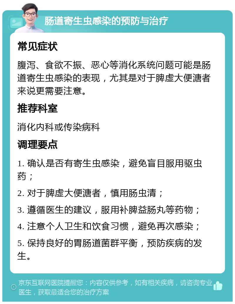 肠道寄生虫感染的预防与治疗 常见症状 腹泻、食欲不振、恶心等消化系统问题可能是肠道寄生虫感染的表现，尤其是对于脾虚大便溏者来说更需要注意。 推荐科室 消化内科或传染病科 调理要点 1. 确认是否有寄生虫感染，避免盲目服用驱虫药； 2. 对于脾虚大便溏者，慎用肠虫清； 3. 遵循医生的建议，服用补脾益肠丸等药物； 4. 注意个人卫生和饮食习惯，避免再次感染； 5. 保持良好的胃肠道菌群平衡，预防疾病的发生。