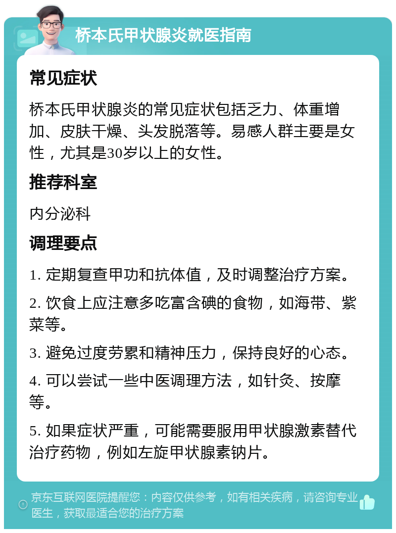 桥本氏甲状腺炎就医指南 常见症状 桥本氏甲状腺炎的常见症状包括乏力、体重增加、皮肤干燥、头发脱落等。易感人群主要是女性，尤其是30岁以上的女性。 推荐科室 内分泌科 调理要点 1. 定期复查甲功和抗体值，及时调整治疗方案。 2. 饮食上应注意多吃富含碘的食物，如海带、紫菜等。 3. 避免过度劳累和精神压力，保持良好的心态。 4. 可以尝试一些中医调理方法，如针灸、按摩等。 5. 如果症状严重，可能需要服用甲状腺激素替代治疗药物，例如左旋甲状腺素钠片。