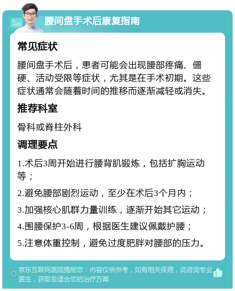 腰间盘手术后康复指南 常见症状 腰间盘手术后，患者可能会出现腰部疼痛、僵硬、活动受限等症状，尤其是在手术初期。这些症状通常会随着时间的推移而逐渐减轻或消失。 推荐科室 骨科或脊柱外科 调理要点 1.术后3周开始进行腰背肌锻炼，包括扩胸运动等； 2.避免腰部剧烈运动，至少在术后3个月内； 3.加强核心肌群力量训练，逐渐开始其它运动； 4.围腰保护3-6周，根据医生建议佩戴护腰； 5.注意体重控制，避免过度肥胖对腰部的压力。