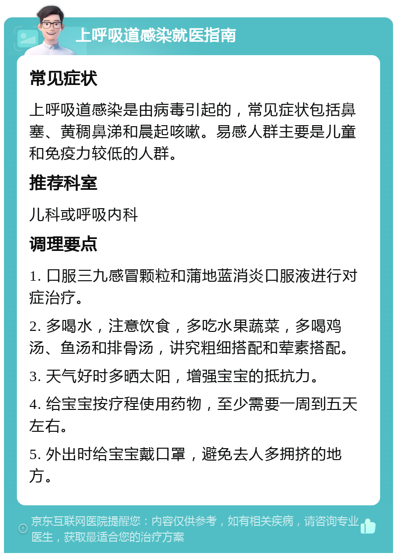 上呼吸道感染就医指南 常见症状 上呼吸道感染是由病毒引起的，常见症状包括鼻塞、黄稠鼻涕和晨起咳嗽。易感人群主要是儿童和免疫力较低的人群。 推荐科室 儿科或呼吸内科 调理要点 1. 口服三九感冒颗粒和蒲地蓝消炎口服液进行对症治疗。 2. 多喝水，注意饮食，多吃水果蔬菜，多喝鸡汤、鱼汤和排骨汤，讲究粗细搭配和荤素搭配。 3. 天气好时多晒太阳，增强宝宝的抵抗力。 4. 给宝宝按疗程使用药物，至少需要一周到五天左右。 5. 外出时给宝宝戴口罩，避免去人多拥挤的地方。