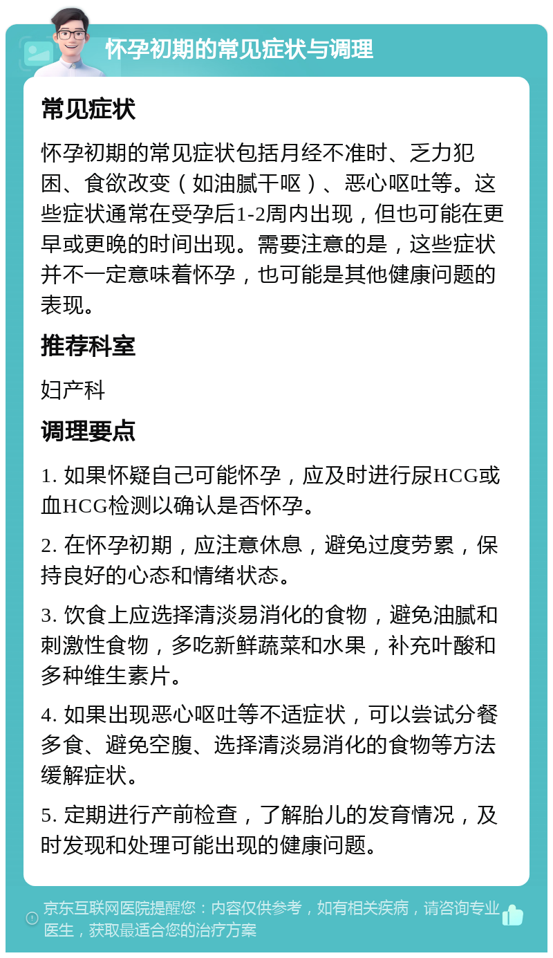 怀孕初期的常见症状与调理 常见症状 怀孕初期的常见症状包括月经不准时、乏力犯困、食欲改变（如油腻干呕）、恶心呕吐等。这些症状通常在受孕后1-2周内出现，但也可能在更早或更晚的时间出现。需要注意的是，这些症状并不一定意味着怀孕，也可能是其他健康问题的表现。 推荐科室 妇产科 调理要点 1. 如果怀疑自己可能怀孕，应及时进行尿HCG或血HCG检测以确认是否怀孕。 2. 在怀孕初期，应注意休息，避免过度劳累，保持良好的心态和情绪状态。 3. 饮食上应选择清淡易消化的食物，避免油腻和刺激性食物，多吃新鲜蔬菜和水果，补充叶酸和多种维生素片。 4. 如果出现恶心呕吐等不适症状，可以尝试分餐多食、避免空腹、选择清淡易消化的食物等方法缓解症状。 5. 定期进行产前检查，了解胎儿的发育情况，及时发现和处理可能出现的健康问题。