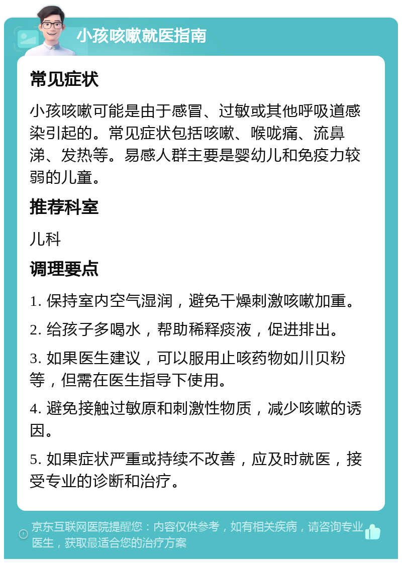 小孩咳嗽就医指南 常见症状 小孩咳嗽可能是由于感冒、过敏或其他呼吸道感染引起的。常见症状包括咳嗽、喉咙痛、流鼻涕、发热等。易感人群主要是婴幼儿和免疫力较弱的儿童。 推荐科室 儿科 调理要点 1. 保持室内空气湿润，避免干燥刺激咳嗽加重。 2. 给孩子多喝水，帮助稀释痰液，促进排出。 3. 如果医生建议，可以服用止咳药物如川贝粉等，但需在医生指导下使用。 4. 避免接触过敏原和刺激性物质，减少咳嗽的诱因。 5. 如果症状严重或持续不改善，应及时就医，接受专业的诊断和治疗。