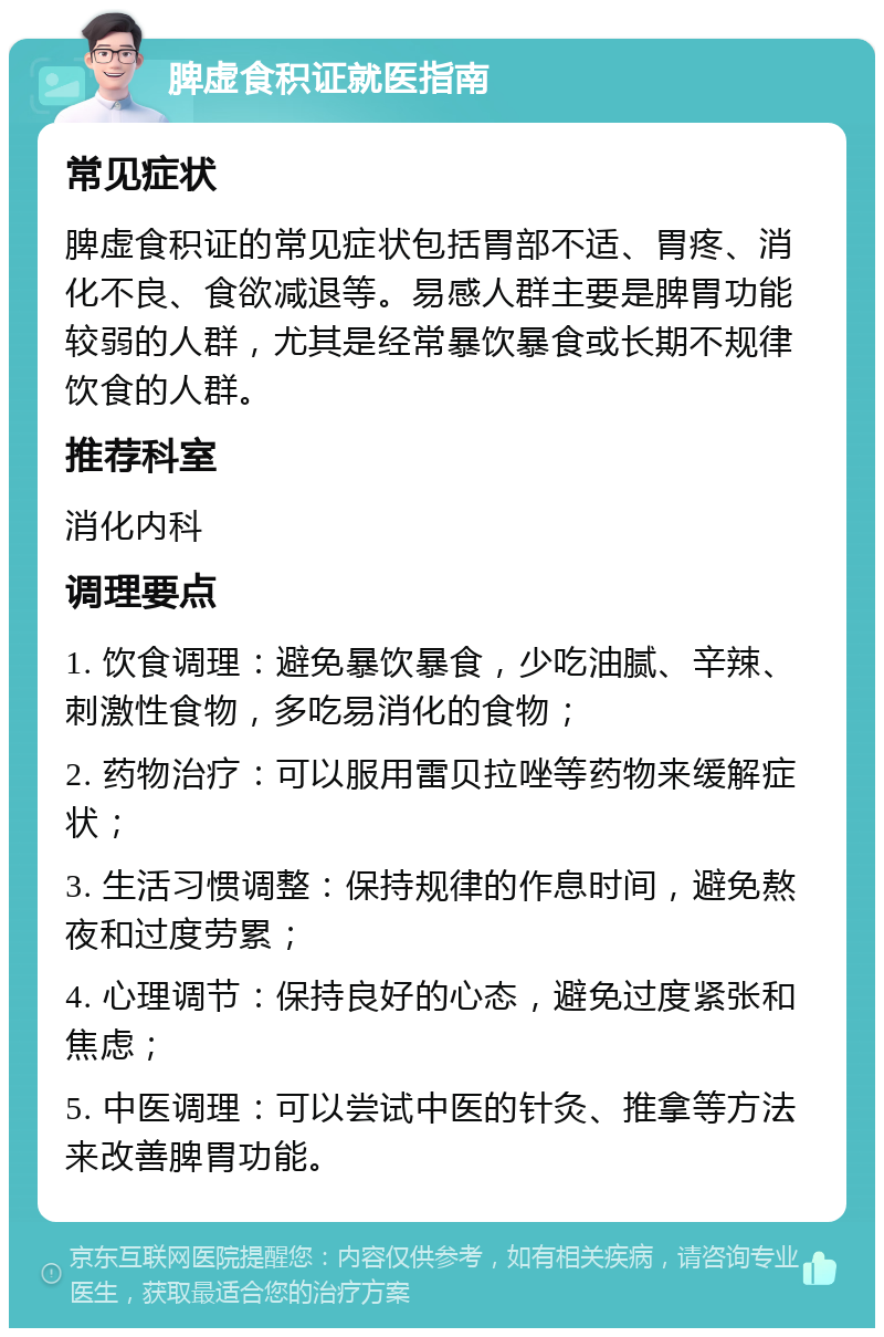 脾虚食积证就医指南 常见症状 脾虚食积证的常见症状包括胃部不适、胃疼、消化不良、食欲减退等。易感人群主要是脾胃功能较弱的人群，尤其是经常暴饮暴食或长期不规律饮食的人群。 推荐科室 消化内科 调理要点 1. 饮食调理：避免暴饮暴食，少吃油腻、辛辣、刺激性食物，多吃易消化的食物； 2. 药物治疗：可以服用雷贝拉唑等药物来缓解症状； 3. 生活习惯调整：保持规律的作息时间，避免熬夜和过度劳累； 4. 心理调节：保持良好的心态，避免过度紧张和焦虑； 5. 中医调理：可以尝试中医的针灸、推拿等方法来改善脾胃功能。