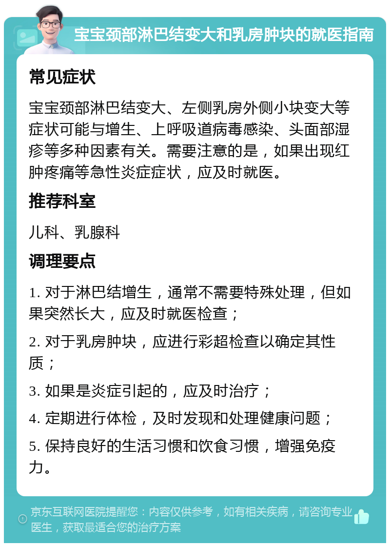 宝宝颈部淋巴结变大和乳房肿块的就医指南 常见症状 宝宝颈部淋巴结变大、左侧乳房外侧小块变大等症状可能与增生、上呼吸道病毒感染、头面部湿疹等多种因素有关。需要注意的是，如果出现红肿疼痛等急性炎症症状，应及时就医。 推荐科室 儿科、乳腺科 调理要点 1. 对于淋巴结增生，通常不需要特殊处理，但如果突然长大，应及时就医检查； 2. 对于乳房肿块，应进行彩超检查以确定其性质； 3. 如果是炎症引起的，应及时治疗； 4. 定期进行体检，及时发现和处理健康问题； 5. 保持良好的生活习惯和饮食习惯，增强免疫力。