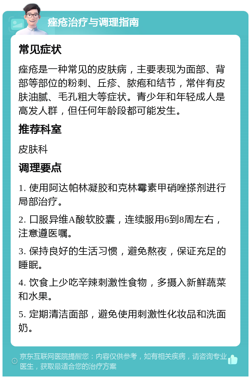 痤疮治疗与调理指南 常见症状 痤疮是一种常见的皮肤病，主要表现为面部、背部等部位的粉刺、丘疹、脓疱和结节，常伴有皮肤油腻、毛孔粗大等症状。青少年和年轻成人是高发人群，但任何年龄段都可能发生。 推荐科室 皮肤科 调理要点 1. 使用阿达帕林凝胶和克林霉素甲硝唑搽剂进行局部治疗。 2. 口服异维A酸软胶囊，连续服用6到8周左右，注意遵医嘱。 3. 保持良好的生活习惯，避免熬夜，保证充足的睡眠。 4. 饮食上少吃辛辣刺激性食物，多摄入新鲜蔬菜和水果。 5. 定期清洁面部，避免使用刺激性化妆品和洗面奶。