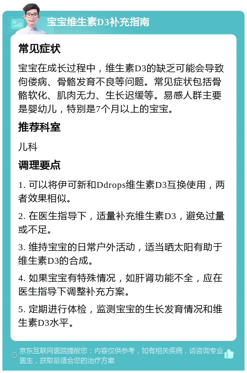 宝宝维生素D3补充指南 常见症状 宝宝在成长过程中，维生素D3的缺乏可能会导致佝偻病、骨骼发育不良等问题。常见症状包括骨骼软化、肌肉无力、生长迟缓等。易感人群主要是婴幼儿，特别是7个月以上的宝宝。 推荐科室 儿科 调理要点 1. 可以将伊可新和Ddrops维生素D3互换使用，两者效果相似。 2. 在医生指导下，适量补充维生素D3，避免过量或不足。 3. 维持宝宝的日常户外活动，适当晒太阳有助于维生素D3的合成。 4. 如果宝宝有特殊情况，如肝肾功能不全，应在医生指导下调整补充方案。 5. 定期进行体检，监测宝宝的生长发育情况和维生素D3水平。