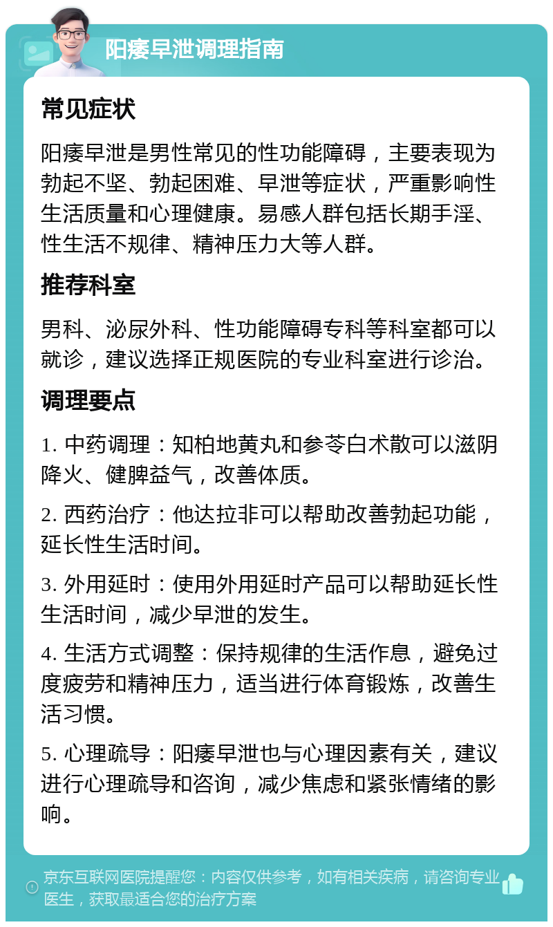 阳痿早泄调理指南 常见症状 阳痿早泄是男性常见的性功能障碍，主要表现为勃起不坚、勃起困难、早泄等症状，严重影响性生活质量和心理健康。易感人群包括长期手淫、性生活不规律、精神压力大等人群。 推荐科室 男科、泌尿外科、性功能障碍专科等科室都可以就诊，建议选择正规医院的专业科室进行诊治。 调理要点 1. 中药调理：知柏地黄丸和参苓白术散可以滋阴降火、健脾益气，改善体质。 2. 西药治疗：他达拉非可以帮助改善勃起功能，延长性生活时间。 3. 外用延时：使用外用延时产品可以帮助延长性生活时间，减少早泄的发生。 4. 生活方式调整：保持规律的生活作息，避免过度疲劳和精神压力，适当进行体育锻炼，改善生活习惯。 5. 心理疏导：阳痿早泄也与心理因素有关，建议进行心理疏导和咨询，减少焦虑和紧张情绪的影响。